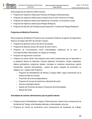 Código: IT-CH-DM-001 
SISTEMA DE INTEGRIDAD OPERACIONAL 
CERREJÓN 
Sistema de gestión de Seguridad y Salud en el 
Trabajo (SG-SST) Versión 3, Noviembre 03 - 2012 
28 
Estos programas de vigilancia médica incluyen: 
• Programa de Vigilancia médica para Factores de Riesgos Cardiovasculares. 
• Programa de Vigilancia médica para el impacto de la Función Visual en el Trabajo. 
• Programa de Vigilancia médica para Radiaciones (Ionizantes, no ionizantes y otras) 
• Programa de Vigilancia médicas para Riesgos Biológicos. 
• Programa de Atención de Emergencia post-exposición a Factores de Riesgos Biológicos. 
Programas de Medicina Preventiva: 
Otros programas de Medicina Preventiva que contempla el Sistema de gestión de Seguridad y 
Salud en el trabajo (SG-SST) de Cerrejón incluyen: 
• Programa de detección precoz del cáncer de próstata. 
• Programa de detección precoz del cáncer de cérvix uterino. 
• Programa de Inmunizaciones contra enfermedades endémicas de la zona o 
inmunoprevenibles relacionadas con riesgos en el trabajo. 
• Programa de seguimiento nutricional. 
• Programa de salud mental: Este programa tiene varios componentes que se desarrollan a 
la población laboral de diferentes maneras (boletines informativos, charlas magistrales, 
talleres participativos, programas radiales, mensajes en carteleras corporativas, soporte 
sociofamiliar, asesoría personalizada, grupos de apoyo, brigadas de prevención en 
colegios, etc.). Integran este Programa: 
o Programa de Rehabilitación de Alcohol y Drogas (A&D), según lineamientos de la 
Política de A&D de Cerrejón. 
o Prevención de la farmacodependencia. 
o Programa de manejo de trastornos y dificultad del sueño. 
o Atención psicológica laboral. 
o Gestión de Promoción de Salud y Prevención de Enfermedades. 
o Manejo del stress. 
Actividades de carácter administrativo para la gestión laboral: 
• Programa para la Rehabilitación integral y Reincorporación Laboral como consecuencia de 
Accidentes de Trabajo, enfermedades laborales y enfermedades comunes 
• Programa de Control de Ausentismo como consecuencia de Accidentes de Trabajo, 
 