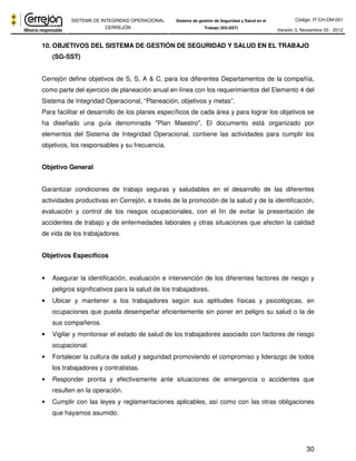 Código: IT-CH-DM-001 
SISTEMA DE INTEGRIDAD OPERACIONAL 
CERREJÓN 
Sistema de gestión de Seguridad y Salud en el 
Trabajo (SG-SST) Versión 3, Noviembre 03 - 2012 
10. OBJETIVOS DEL SISTEMA DE GESTIÓN DE SEGURIDAD Y SALUD EN EL TRABAJO 
30 
(SG-SST) 
Cerrejón define objetivos de S, S, A & C, para los diferentes Departamentos de la compañía, 
como parte del ejercicio de planeación anual en línea con los requerimientos del Elemento 4 del 
Sistema de Integridad Operacional, “Planeación, objetivos y metas”. 
Para facilitar el desarrollo de los planes específicos de cada área y para lograr los objetivos se 
ha diseñado una guía denominada "Plan Maestro", El documento está organizado por 
elementos del Sistema de Integridad Operacional, contiene las actividades para cumplir los 
objetivos, los responsables y su frecuencia. 
Objetivo General 
Garantizar condiciones de trabajo seguras y saludables en el desarrollo de las diferentes 
actividades productivas en Cerrejón, a través de la promoción de la salud y de la identificación, 
evaluación y control de los riesgos ocupacionales, con el fin de evitar la presentación de 
accidentes de trabajo y de enfermedades laborales y otras situaciones que afecten la calidad 
de vida de los trabajadores. 
Objetivos Específicos 
• Asegurar la identificación, evaluación e intervención de los diferentes factores de riesgo y 
peligros significativos para la salud de los trabajadores. 
• Ubicar y mantener a los trabajadores según sus aptitudes físicas y psicológicas, en 
ocupaciones que pueda desempeñar eficientemente sin poner en peligro su salud o la de 
sus compañeros. 
• Vigilar y monitorear el estado de salud de los trabajadores asociado con factores de riesgo 
ocupacional. 
• Fortalecer la cultura de salud y seguridad promoviendo el compromiso y liderazgo de todos 
los trabajadores y contratistas. 
• Responder pronta y efectivamente ante situaciones de emergencia o accidentes que 
resulten en la operación. 
• Cumplir con las leyes y reglamentaciones aplicables, así como con las otras obligaciones 
que hayamos asumido. 
 