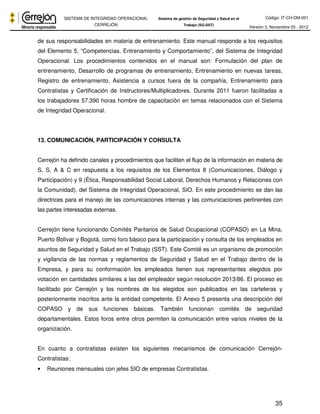Código: IT-CH-DM-001 
SISTEMA DE INTEGRIDAD OPERACIONAL 
CERREJÓN 
Sistema de gestión de Seguridad y Salud en el 
Trabajo (SG-SST) Versión 3, Noviembre 03 - 2012 
de sus responsabilidades en materia de entrenamiento. Este manual responde a los requisitos 
del Elemento 5, “Competencias, Entrenamiento y Comportamiento”, del Sistema de Integridad 
Operacional. Los procedimientos contenidos en el manual son: Formulación del plan de 
entrenamiento, Desarrollo de programas de entrenamiento, Entrenamiento en nuevas tareas, 
Registro de entrenamiento, Asistencia a cursos fuera de la compañía, Entrenamiento para 
Contratistas y Certificación de Instructores/Multiplicadores. Durante 2011 fueron facilitadas a 
los trabajadores 57.390 horas hombre de capacitación en temas relacionados con el Sistema 
de Integridad Operacional. 
35 
13. COMUNICACIÓN, PARTICIPACIÓN Y CONSULTA 
Cerrejón ha definido canales y procedimientos que faciliten el flujo de la información en materia de 
S, S, A & C en respuesta a los requisitos de los Elementos 8 (Comunicaciones, Diálogo y 
Participación) y 9 (Ética, Responsabilidad Social Laboral, Derechos Humanos y Relaciones con 
la Comunidad), del Sistema de Integridad Operacional, SIO. En este procedimiento se dan las 
directrices para el manejo de las comunicaciones internas y las comunicaciones pertinentes con 
las partes interesadas externas. 
Cerrejón tiene funcionando Comités Paritarios de Salud Ocupacional (COPASO) en La Mina, 
Puerto Bolívar y Bogotá, como foro básico para la participación y consulta de los empleados en 
asuntos de Seguridad y Salud en el Trabajo (SST). Este Comité es un organismo de promoción 
y vigilancia de las normas y reglamentos de Seguridad y Salud en el Trabajo dentro de la 
Empresa, y para su conformación los empleados tienen sus representantes elegidos por 
votación en cantidades similares a las del empleador según resolución 2013/86. El proceso es 
facilitado por Cerrejón y los nombres de los elegidos son publicados en las carteleras y 
posteriormente inscritos ante la entidad competente. El Anexo 5 presenta una descripción del 
COPASO y de sus funciones básicas. También funcionan comités de seguridad 
departamentales. Estos foros entre otros permiten la comunicación entre varios niveles de la 
organización. 
En cuanto a contratistas existen los siguientes mecanismos de comunicación Cerrejón- 
Contratistas: 
• Reuniones mensuales con jefes SIO de empresas Contratistas. 
 