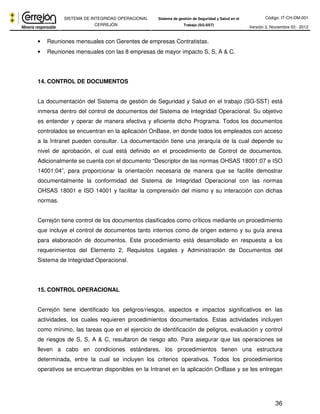Código: IT-CH-DM-001 
SISTEMA DE INTEGRIDAD OPERACIONAL 
CERREJÓN 
Sistema de gestión de Seguridad y Salud en el 
Trabajo (SG-SST) Versión 3, Noviembre 03 - 2012 
36 
• Reuniones mensuales con Gerentes de empresas Contratistas. 
• Reuniones mensuales con las 8 empresas de mayor impacto S, S, A & C. 
14. CONTROL DE DOCUMENTOS 
La documentación del Sistema de gestión de Seguridad y Salud en el trabajo (SG-SST) está 
inmersa dentro del control de documentos del Sistema de Integridad Operacional. Su objetivo 
es entender y operar de manera efectiva y eficiente dicho Programa. Todos los documentos 
controlados se encuentran en la aplicación OnBase, en donde todos los empleados con acceso 
a la Intranet pueden consultar. La documentación tiene una jerarquía de la cual depende su 
nivel de aprobación, el cual está definido en el procedimiento de Control de documentos. 
Adicionalmente se cuenta con el documento “Descriptor de las normas OHSAS 18001:07 e ISO 
14001:04”, para proporcionar la orientación necesaria de manera que se facilite demostrar 
documentalmente la conformidad del Sistema de Integridad Operacional con las normas 
OHSAS 18001 e ISO 14001 y facilitar la comprensión del mismo y su interacción con dichas 
normas. 
Cerrejón tiene control de los documentos clasificados como críticos mediante un procedimiento 
que incluye el control de documentos tanto internos como de origen externo y su guía anexa 
para elaboración de documentos. Este procedimiento está desarrollado en respuesta a los 
requerimientos del Elemento 2, Requisitos Legales y Administración de Documentos del 
Sistema de Integridad Operacional. 
15. CONTROL OPERACIONAL 
Cerrejón tiene identificado los peligros/riesgos, aspectos e impactos significativos en las 
actividades, los cuales requieren procedimientos documentados. Estas actividades incluyen 
como mínimo, las tareas que en el ejercicio de identificación de peligros, evaluación y control 
de riesgos de S, S, A & C, resultaron de riesgo alto. Para asegurar que las operaciones se 
lleven a cabo en condiciones estándares, los procedimientos tienen una estructura 
determinada, entre la cual se incluyen los criterios operativos. Todos los procedimientos 
operativos se encuentran disponibles en la Intranet en la aplicación OnBase y se les entregan 
 