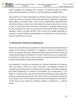Código: IT-CH-DM-001 
SISTEMA DE INTEGRIDAD OPERACIONAL 
CERREJÓN 
Sistema de gestión de Seguridad y Salud en el 
Trabajo (SG-SST) Versión 3, Noviembre 03 - 2012 
copias controladas a los empleados que lo requieran. Los lineamientos para los controles 
operacionales están definidos en el Elemento 11 del SIO, Operaciones y Mantenimiento. 
Para la gestión de los riesgos relacionados con contratistas, servicios, mercancías, compra de 
equipos, se cuenta con varios documentos denominados Anexo D: Requisitos de seguridad, 
salud, ambiente y comunidades, clase 1, clase 2 y clase 3 respectivamente, dependiendo de la 
criticidad del contrato, los cuales hacen parte integral del contrato de ejecución de la compra 
y/o, obra o servicio. Estos documentos definen los requisitos en Integridad Operacional en 
servicios contratados, que incluye entre otros todos los elementos del Sistema de gestión de 
Seguridad y Salud en el trabajo (SG-SST). Para el control de los riesgos relacionado con 
visitantes en el lugar de trabajo está implementado un procedimiento que incluye información 
relevante relacionada con S, S, A & C. 
37 
16. PREPARACIÓN Y RESPUESTA A EMERGENCIAS 
Cerrejón tiene procedimientos para la preparación y atención de emergencias desarrollados de 
acuerdo con los requisitos del Elemento 14, Preparación y Atención de Emergencias del 
Sistema de Integridad Operacional. Adicionalmente cada departamento tiene sus planes de 
emergencia desarrollados y actualizados en la intranet. Anualmente se hace una programación 
de simulacros, los cuales se llevan a cabo, se analizan y se implementan planes de acción para 
atender las oportunidades de mejoramiento identificadas. 
Las emergencias en Cerrejón son atendidas por los Técnicos de Atención de Emergencias 
(TAE), que dedican el 100% de su tiempo a esta labor y los brigadistas de atención de 
emergencias, quienes pertenecen a las diferentes áreas de trabajo y son también competentes 
para atender emergencias. En La Mina hay 150 brigadistas, 50 en Puerto Bolívar y 17 en 
Bogotá. En La Mina funcionan cuatro Centros de Atención de Emergencias (CAE) que permiten 
atender las emergencias oportunamente. Cada CAE cuenta con una máquina de emergencias 
y una ambulancia. Con un CAE se atienden oportunamente las emergencias en Puerto Bolívar. 
El CAE cuenta con una máquina de combate de incendios, 2 ambulancias y 1 unidad de 
rescate. 
 