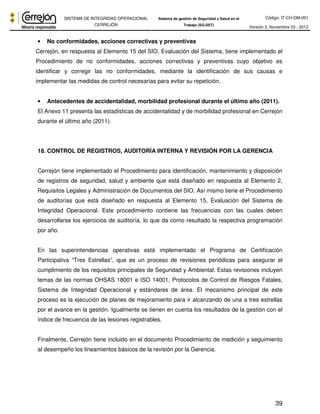 Código: IT-CH-DM-001 
SISTEMA DE INTEGRIDAD OPERACIONAL 
CERREJÓN 
Sistema de gestión de Seguridad y Salud en el 
Trabajo (SG-SST) Versión 3, Noviembre 03 - 2012 
• No conformidades, acciones correctivas y preventivas 
Cerrejón, en respuesta al Elemento 15 del SIO, Evaluación del Sistema, tiene implementado el 
Procedimiento de no conformidades, acciones correctivas y preventivas cuyo objetivo es 
identificar y corregir las no conformidades, mediante la identificación de sus causas e 
implementar las medidas de control necesarias para evitar su repetición. 
• Antecedentes de accidentalidad, morbilidad profesional durante el último año (2011). 
El Anexo 11 presenta las estadísticas de accidentalidad y de morbilidad profesional en Cerrejón 
durante el último año (2011). 
39 
18. CONTROL DE REGISTROS, AUDITORÍA INTERNA Y REVISIÓN POR LA GERENCIA 
Cerrejón tiene implementado el Procedimiento para identificación, mantenimiento y disposición 
de registros de seguridad, salud y ambiente que está diseñado en respuesta al Elemento 2, 
Requisitos Legales y Administración de Documentos del SIO. Así mismo tiene el Procedimiento 
de auditorías que está diseñado en respuesta al Elemento 15, Evaluación del Sistema de 
Integridad Operacional. Este procedimiento contiene las frecuencias con las cuales deben 
desarrollarse los ejercicios de auditoría, lo que da como resultado la respectiva programación 
por año. 
En las superintendencias operativas está implementado el Programa de Certificación 
Participativa “Tres Estrellas”, que es un proceso de revisiones periódicas para asegurar el 
cumplimiento de los requisitos principales de Seguridad y Ambiental. Estas revisiones incluyen 
temas de las normas OHSAS 18001 e ISO 14001, Protocolos de Control de Riesgos Fatales, 
Sistema de Integridad Operacional y estándares de área. El mecanismo principal de este 
proceso es la ejecución de planes de mejoramiento para ir alcanzando de una a tres estrellas 
por el avance en la gestión. Igualmente se tienen en cuenta los resultados de la gestión con el 
índice de frecuencia de las lesiones registrables. 
Finalmente, Cerrejón tiene incluido en el documento Procedimiento de medición y seguimiento 
al desempeño los lineamientos básicos de la revisión por la Gerencia. 
 