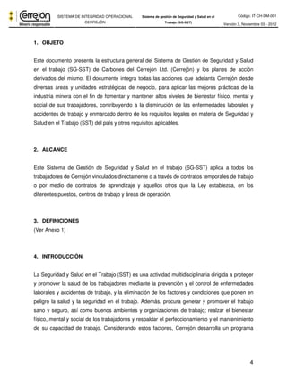 Código: IT-CH-DM-001 
SISTEMA DE INTEGRIDAD OPERACIONAL 
CERREJÓN 
Sistema de gestión de Seguridad y Salud en el 
Trabajo (SG-SST) Versión 3, Noviembre 03 - 2012 
4 
1. OBJETO 
Este documento presenta la estructura general del Sistema de Gestión de Seguridad y Salud 
en el trabajo (SG-SST) de Carbones del Cerrejón Ltd. (Cerrejón) y los planes de acción 
derivados del mismo. El documento integra todas las acciones que adelanta Cerrejón desde 
diversas áreas y unidades estratégicas de negocio, para aplicar las mejores prácticas de la 
industria minera con el fin de fomentar y mantener altos niveles de bienestar físico, mental y 
social de sus trabajadores, contribuyendo a la disminución de las enfermedades laborales y 
accidentes de trabajo y enmarcado dentro de los requisitos legales en materia de Seguridad y 
Salud en el Trabajo (SST) del país y otros requisitos aplicables. 
2. ALCANCE 
Este Sistema de Gestión de Seguridad y Salud en el trabajo (SG-SST) aplica a todos los 
trabajadores de Cerrejón vinculados directamente o a través de contratos temporales de trabajo 
o por medio de contratos de aprendizaje y aquellos otros que la Ley establezca, en los 
diferentes puestos, centros de trabajo y áreas de operación. 
3. DEFINICIONES 
(Ver Anexo 1) 
4. INTRODUCCIÓN 
La Seguridad y Salud en el Trabajo (SST) es una actividad multidisciplinaria dirigida a proteger 
y promover la salud de los trabajadores mediante la prevención y el control de enfermedades 
laborales y accidentes de trabajo, y la eliminación de los factores y condiciones que ponen en 
peligro la salud y la seguridad en el trabajo. Además, procura generar y promover el trabajo 
sano y seguro, así como buenos ambientes y organizaciones de trabajo; realzar el bienestar 
físico, mental y social de los trabajadores y respaldar el perfeccionamiento y el mantenimiento 
de su capacidad de trabajo. Considerando estos factores, Cerrejón desarrolla un programa 
 