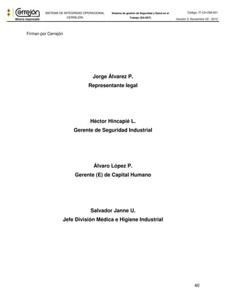 Código: IT-CH-DM-001 
SISTEMA DE INTEGRIDAD OPERACIONAL 
CERREJÓN 
Sistema de gestión de Seguridad y Salud en el 
Trabajo (SG-SST) Versión 3, Noviembre 03 - 2012 
40 
Firman por Cerrejón 
Jorge Álvarez P. 
Representante legal 
Héctor Hincapié L. 
Gerente de Seguridad Industrial 
Álvaro López P. 
Gerente (E) de Capital Humano 
Salvador Janne U. 
Jefe División Médica e Higiene Industrial 
 
