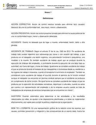 Código: IT-CH-DM-001 
SISTEMA DE INTEGRIDAD OPERACIONAL 
CERREJÓN 
Sistema de gestión de Seguridad y Salud en el 
Trabajo (SG-SST) Versión 3, Noviembre 03 - 2012 
42 
Anexo 1 
Definiciones 
ACCIÓN CORRECTIVA: Acción de control reactiva tomada para eliminar la(s) causa(s) 
básica(s) de una no conformidad real, sea mayor, menor u observación. 
ACCIÓN PREVENTIVA: Acción de control proactiva tomada para eliminar la causa potencial de 
una no conformidad mayor, menor u observación detectada. 
ACCIDENTE: Evento no deseado que da lugar a muerte, enfermedad, lesión, daño u otra 
pérdida. 
ACCIDENTE DE TRABAJO: Según el artículo 3º de la Ley 1562 de 2012 “Es accidente de 
trabajo todo suceso repentino que sobrevenga por causa o con ocasión del trabajo, y que 
produzca en el trabajador una lesión orgánica, una perturbación funcional o psiquiátrica, una 
invalidez o la muerte. Es también accidente de trabajo aquel que se produce durante la 
ejecución de órdenes del empleador, o contratante durante la ejecución de una labor bajo su 
autoridad, aún fuera del lugar y horas de trabajo. Igualmente se considera accidente de trabajo 
el que se produzca durante el traslado de los trabajadores o contratistas desde su residencia a 
los lugares de trabajo o viceversa, cuando el transporte lo suministre el empleador. También se 
considerará como accidente de trabajo el ocurrido durante el ejercicio de la función sindical 
aunque el trabajador se encuentre en permiso sindical siempre que el accidente se produzca 
en cumplimiento de dicha función. De igual forma se considera accidente de trabajo el que se 
produzca por la ejecución de actividades recreativas, deportivas o culturales, cuando se actúe 
por cuenta o en representación del empleador o de la empresa usuaria cuando se trate de 
trabajadores de empresas de servicios temporales que se encuentren en misión”. 
AUDITORÍA: Examen sistemático para determinar si las actividades y los resultados 
relacionados con ellas, se ajustan a las disposiciones planificadas y si éstas se implementan 
efectivamente y son aptas para cumplir la política y objetivos de la organización. 
BOW TIE o CORBATIN: Es una representación gráfica de la relación entre los eventos, sus 
causas, controles (prevención y mitigación) y las consecuencias de un evento dado. Ilustra los 
 