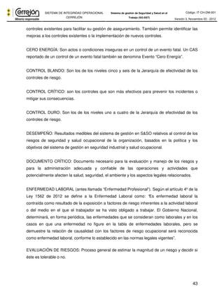Código: IT-CH-DM-001 
SISTEMA DE INTEGRIDAD OPERACIONAL 
CERREJÓN 
Sistema de gestión de Seguridad y Salud en el 
Trabajo (SG-SST) Versión 3, Noviembre 03 - 2012 
controles existentes para facilitar su gestión de aseguramiento. También permite identificar las 
mejoras a los controles existentes o la implementación de nuevos controles. 
CERO ENERGÍA: Son actos o condiciones inseguras en un control de un evento fatal. Un CAS 
reportado de un control de un evento fatal también se denomina Evento “Cero Energía”. 
CONTROL BLANDO: Son los de los niveles cinco y seis de la Jerarquía de efectividad de los 
controles de riesgo. 
CONTROL CRÍTICO: son los controles que son más efectivos para prevenir los incidentes o 
mitigar sus consecuencias. 
CONTROL DURO: Son los de los niveles uno a cuatro de la Jerarquía de efectividad de los 
controles de riesgo. 
DESEMPEÑO: Resultados medibles del sistema de gestión en S&SO relativos al control de los 
riesgos de seguridad y salud ocupacional de la organización, basados en la política y los 
objetivos del sistema de gestión en seguridad industrial y salud ocupacional. 
DOCUMENTO CRÍTICO: Documento necesario para la evaluación y manejo de los riesgos y 
para la administración adecuada y confiable de las operaciones y actividades que 
potencialmente afecten la salud, seguridad, el ambiente y los aspectos legales relacionados. 
ENFERMEDAD LABORAL (antes llamada “Enfermedad Profesional”). Según el artículo 4º de la 
Ley 1562 de 2012 se define a la Enfermedad Laboral como: “Es enfermedad laboral la 
contraída como resultado de la exposición a factores de riesgo inherentes a la actividad laboral 
o del medio en el que el trabajador se ha visto obligado a trabajar. El Gobierno Nacional, 
determinará, en forma periódica, las enfermedades que se consideran como laborales y en los 
casos en que una enfermedad no figure en la tabla de enfermedades laborales, pero se 
demuestre la relación de causalidad con los factores de riesgo ocupacional será reconocida 
como enfermedad laboral, conforme lo establecido en las normas legales vigentes”. 
EVALUACIÓN DE RIESGOS: Proceso general de estimar la magnitud de un riesgo y decidir si 
éste es tolerable o no. 
43 
 