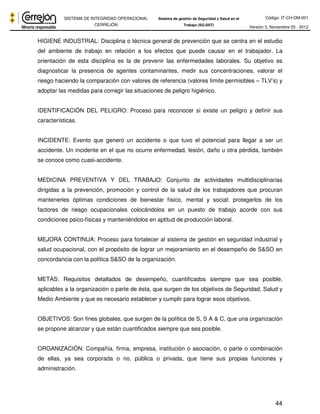 Código: IT-CH-DM-001 
SISTEMA DE INTEGRIDAD OPERACIONAL 
CERREJÓN 
Sistema de gestión de Seguridad y Salud en el 
Trabajo (SG-SST) Versión 3, Noviembre 03 - 2012 
HIGIENE INDUSTRIAL: Disciplina o técnica general de prevención que se centra en el estudio 
del ambiente de trabajo en relación a los efectos que puede causar en el trabajador. La 
orientación de esta disciplina es la de prevenir las enfermedades laborales. Su objetivo es 
diagnosticar la presencia de agentes contaminantes, medir sus concentraciones, valorar el 
riesgo haciendo la comparación con valores de referencia (valores límite permisibles – TLV’s) y 
adoptar las medidas para corregir las situaciones de peligro higiénico. 
IDENTIFICACIÓN DEL PELIGRO: Proceso para reconocer si existe un peligro y definir sus 
características. 
INCIDENTE: Evento que generó un accidente o que tuvo el potencial para llegar a ser un 
accidente. Un incidente en el que no ocurre enfermedad, lesión, daño u otra pérdida, también 
se conoce como cuasi-accidente. 
MEDICINA PREVENTIVA Y DEL TRABAJO: Conjunto de actividades multidisciplinarias 
dirigidas a la prevención, promoción y control de la salud de los trabajadores que procuran 
mantenerles óptimas condiciones de bienestar físico, mental y social; protegerlos de los 
factores de riesgo ocupacionales colocándolos en un puesto de trabajo acorde con sus 
condiciones psico-físicas y manteniéndolos en aptitud de producción laboral. 
MEJORA CONTINUA: Proceso para fortalecer al sistema de gestión en seguridad industrial y 
salud ocupacional, con el propósito de lograr un mejoramiento en el desempeño de S&SO en 
concordancia con la política S&SO de la organización. 
METAS: Requisitos detallados de desempeño, cuantificados siempre que sea posible, 
aplicables a la organización o parte de ésta, que surgen de los objetivos de Seguridad, Salud y 
Medio Ambiente y que es necesario establecer y cumplir para lograr esos objetivos. 
OBJETIVOS: Son fines globales, que surgen de la política de S, S A & C, que una organización 
se propone alcanzar y que están cuantificados siempre que sea posible. 
ORGANIZACIÓN: Compañía, firma, empresa, institución o asociación, o parte o combinación 
de ellas, ya sea corporada o no, pública o privada, que tiene sus propias funciones y 
administración. 
44 
 