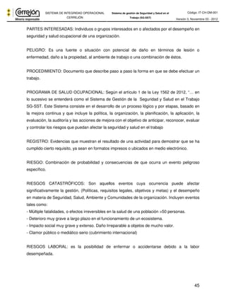 Código: IT-CH-DM-001 
SISTEMA DE INTEGRIDAD OPERACIONAL 
CERREJÓN 
Sistema de gestión de Seguridad y Salud en el 
Trabajo (SG-SST) Versión 3, Noviembre 03 - 2012 
PARTES INTERESADAS: Individuos o grupos interesados en o afectados por el desempeño en 
seguridad y salud ocupacional de una organización. 
PELIGRO: Es una fuente o situación con potencial de daño en términos de lesión o 
enfermedad, daño a la propiedad, al ambiente de trabajo o una combinación de éstos. 
PROCEDIMIENTO: Documento que describe paso a paso la forma en que se debe efectuar un 
trabajo. 
PROGRAMA DE SALUD OCUPACIONAL: Según el artículo 1 de la Ley 1562 de 2012, “… en 
lo sucesivo se entenderá como el Sistema de Gestión de la Seguridad y Salud en el Trabajo 
SG-SST. Este Sistema consiste en el desarrollo de un proceso lógico y por etapas, basado en 
la mejora continua y que incluye la política, la organización, la planificación, la aplicación, la 
evaluación, la auditoría y las acciones de mejora con el objetivo de anticipar, reconocer, evaluar 
y controlar los riesgos que puedan afectar la seguridad y salud en el trabajo 
REGISTRO: Evidencias que muestran el resultado de una actividad para demostrar que se ha 
cumplido cierto requisito, ya sean en formatos impresos o ubicados en medio electrónico. 
RIESGO: Combinación de probabilidad y consecuencias de que ocurra un evento peligroso 
específico. 
RIESGOS CATASTRÓFICOS: Son aquellos eventos cuya ocurrencia puede afectar 
significativamente la gestión, (Políticas, requisitos legales, objetivos y metas) y el desempeño 
en materia de Seguridad, Salud, Ambiente y Comunidades de la organización. Incluyen eventos 
tales como: 
- Múltiple fatalidades, o efectos irreversibles en la salud de una población >50 personas. 
- Deterioro muy grave a largo plazo en el funcionamiento de un ecosistema. 
- Impacto social muy grave y extenso. Daño Irreparable a objetos de mucho valor. 
- Clamor público o mediático serio (cubrimiento internacional) 
RIESGOS LABORAL: es la posibilidad de enfermar o accidentarse debido a la labor 
desempeñada. 
45 
 