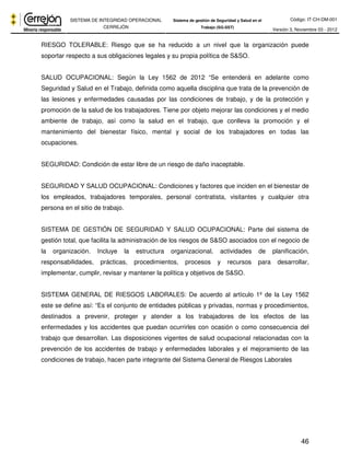 Código: IT-CH-DM-001 
SISTEMA DE INTEGRIDAD OPERACIONAL 
CERREJÓN 
Sistema de gestión de Seguridad y Salud en el 
Trabajo (SG-SST) Versión 3, Noviembre 03 - 2012 
RIESGO TOLERABLE: Riesgo que se ha reducido a un nivel que la organización puede 
soportar respecto a sus obligaciones legales y su propia política de S&SO. 
SALUD OCUPACIONAL: Según la Ley 1562 de 2012 “Se entenderá en adelante como 
Seguridad y Salud en el Trabajo, definida como aquella disciplina que trata de la prevención de 
las lesiones y enfermedades causadas por las condiciones de trabajo, y de la protección y 
promoción de la salud de los trabajadores. Tiene por objeto mejorar las condiciones y el medio 
ambiente de trabajo, así como la salud en el trabajo, que conlleva la promoción y el 
mantenimiento del bienestar físico, mental y social de los trabajadores en todas las 
ocupaciones. 
46 
SEGURIDAD: Condición de estar libre de un riesgo de daño inaceptable. 
SEGURIDAD Y SALUD OCUPACIONAL: Condiciones y factores que inciden en el bienestar de 
los empleados, trabajadores temporales, personal contratista, visitantes y cualquier otra 
persona en el sitio de trabajo. 
SISTEMA DE GESTIÓN DE SEGURIDAD Y SALUD OCUPACIONAL: Parte del sistema de 
gestión total, que facilita la administración de los riesgos de S&SO asociados con el negocio de 
la organización. Incluye la estructura organizacional, actividades de planificación, 
responsabilidades, prácticas, procedimientos, procesos y recursos para desarrollar, 
implementar, cumplir, revisar y mantener la política y objetivos de S&SO. 
SISTEMA GENERAL DE RIESGOS LABORALES: De acuerdo al artículo 1º de la Ley 1562 
este se define así: “Es el conjunto de entidades públicas y privadas, normas y procedimientos, 
destinados a prevenir, proteger y atender a los trabajadores de los efectos de las 
enfermedades y los accidentes que puedan ocurrirles con ocasión o como consecuencia del 
trabajo que desarrollan. Las disposiciones vigentes de salud ocupacional relacionadas con la 
prevención de los accidentes de trabajo y enfermedades laborales y el mejoramiento de las 
condiciones de trabajo, hacen parte integrante del Sistema General de Riesgos Laborales 
 