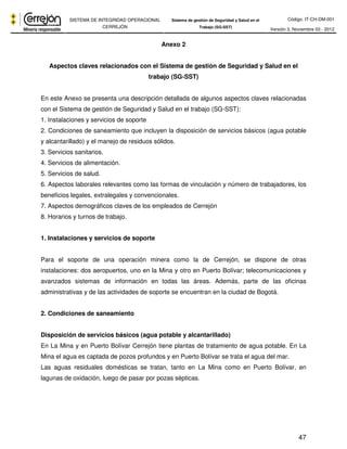 Código: IT-CH-DM-001 
SISTEMA DE INTEGRIDAD OPERACIONAL 
CERREJÓN 
Sistema de gestión de Seguridad y Salud en el 
Trabajo (SG-SST) Versión 3, Noviembre 03 - 2012 
47 
Anexo 2 
Aspectos claves relacionados con el Sistema de gestión de Seguridad y Salud en el 
trabajo (SG-SST) 
En este Anexo se presenta una descripción detallada de algunos aspectos claves relacionadas 
con el Sistema de gestión de Seguridad y Salud en el trabajo (SG-SST): 
1. Instalaciones y servicios de soporte 
2. Condiciones de saneamiento que incluyen la disposición de servicios básicos (agua potable 
y alcantarillado) y el manejo de residuos sólidos. 
3. Servicios sanitarios. 
4. Servicios de alimentación. 
5. Servicios de salud. 
6. Aspectos laborales relevantes como las formas de vinculación y número de trabajadores, los 
beneficios legales, extralegales y convencionales. 
7. Aspectos demográficos claves de los empleados de Cerrejón 
8. Horarios y turnos de trabajo. 
1. Instalaciones y servicios de soporte 
Para el soporte de una operación minera como la de Cerrejón, se dispone de otras 
instalaciones: dos aeropuertos, uno en la Mina y otro en Puerto Bolívar; telecomunicaciones y 
avanzados sistemas de información en todas las áreas. Además, parte de las oficinas 
administrativas y de las actividades de soporte se encuentran en la ciudad de Bogotá. 
2. Condiciones de saneamiento 
Disposición de servicios básicos (agua potable y alcantarillado) 
En La Mina y en Puerto Bolívar Cerrejón tiene plantas de tratamiento de agua potable. En La 
Mina el agua es captada de pozos profundos y en Puerto Bolívar se trata el agua del mar. 
Las aguas residuales domésticas se tratan, tanto en La Mina como en Puerto Bolívar, en 
lagunas de oxidación, luego de pasar por pozas sépticas. 
 