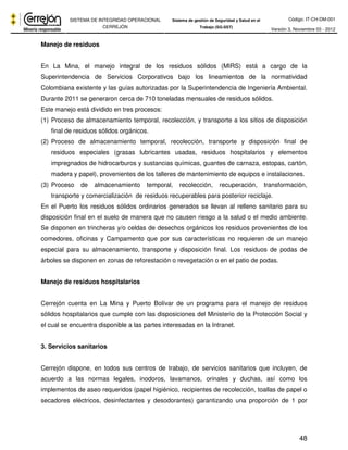 Código: IT-CH-DM-001 
SISTEMA DE INTEGRIDAD OPERACIONAL 
CERREJÓN 
Sistema de gestión de Seguridad y Salud en el 
Trabajo (SG-SST) Versión 3, Noviembre 03 - 2012 
48 
Manejo de residuos 
En La Mina, el manejo integral de los residuos sólidos (MIRS) está a cargo de la 
Superintendencia de Servicios Corporativos bajo los lineamientos de la normatividad 
Colombiana existente y las guías autorizadas por la Superintendencia de Ingeniería Ambiental. 
Durante 2011 se generaron cerca de 710 toneladas mensuales de residuos sólidos. 
Este manejo está dividido en tres procesos: 
(1) Proceso de almacenamiento temporal, recolección, y transporte a los sitios de disposición 
final de residuos sólidos orgánicos. 
(2) Proceso de almacenamiento temporal, recolección, transporte y disposición final de 
residuos especiales (grasas lubricantes usadas, residuos hospitalarios y elementos 
impregnados de hidrocarburos y sustancias químicas, guantes de carnaza, estopas, cartón, 
madera y papel), provenientes de los talleres de mantenimiento de equipos e instalaciones. 
(3) Proceso de almacenamiento temporal, recolección, recuperación, transformación, 
transporte y comercialización de residuos recuperables para posterior reciclaje. 
En el Puerto los residuos sólidos ordinarios generados se llevan al relleno sanitario para su 
disposición final en el suelo de manera que no causen riesgo a la salud o el medio ambiente. 
Se disponen en trincheras y/o celdas de desechos orgánicos los residuos provenientes de los 
comedores, oficinas y Campamento que por sus características no requieren de un manejo 
especial para su almacenamiento, transporte y disposición final. Los residuos de podas de 
árboles se disponen en zonas de reforestación o revegetación o en el patio de podas. 
Manejo de residuos hospitalarios 
Cerrejón cuenta en La Mina y Puerto Bolívar de un programa para el manejo de residuos 
sólidos hospitalarios que cumple con las disposiciones del Ministerio de la Protección Social y 
el cual se encuentra disponible a las partes interesadas en la Intranet. 
3. Servicios sanitarios 
Cerrejón dispone, en todos sus centros de trabajo, de servicios sanitarios que incluyen, de 
acuerdo a las normas legales, inodoros, lavamanos, orinales y duchas, así como los 
implementos de aseo requeridos (papel higiénico, recipientes de recolección, toallas de papel o 
secadores eléctricos, desinfectantes y desodorantes) garantizando una proporción de 1 por 
 