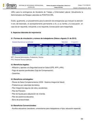 Código: IT-CH-DM-001 
SISTEMA DE INTEGRIDAD OPERACIONAL 
CERREJÓN 
Sistema de gestión de Seguridad y Salud en el 
Trabajo (SG-SST) Versión 3, Noviembre 03 - 2012 
(ARL) para la contingencia de Accidente de Trabajo y Enfermedad Laboral. Actualmente la 
Administradora de Riesgos Laborales es POSITIVA ARL. 
Existe, igualmente, un procedimiento para la atención de emergencias que incluyen la atención 
in-situ del lesionado, el acompañamiento permanente a él y a su familia y la evacuación, en 
caso de ser requerida, incluyendo, si es requerido, la evacuación aero-trasportada. 
50 
6. Aspectos laborales de importancia 
6.1 Formas de vinculación y número de trabajadores (Datos a Agosto 31 de 2012) 
MPT: Personal Administrativo, Profesional y Técnico 
PTC: Personal Técnico Calificado 
6.2 Beneficios legales: 
- Afiliación y aportes a la Seguridad social en Salud (EPS, AFP y ARL) 
- Pago de aportes parafiscales (Caja de Compensación). 
- Cesantías. 
6.3 Beneficios extralegales: 
- Planes de Salud Complementarios (HCM - Sistema Integral de Salud). 
- Préstamos por calamidad doméstica. 
- Plan Integral de seguros (de vida y accidentes). 
- Plan de Previsión. 
- Plan de Ayuda para adquisición de vivienda. 
- Plan de asistencia educativa. 
- Bono de productividad. 
6.4 Beneficios Convencionales: 
- Auxilios educativos (escolares; universitarios para trabajadores e hijos; educación especial). 
 