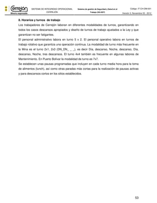 Código: IT-CH-DM-001 
SISTEMA DE INTEGRIDAD OPERACIONAL 
CERREJÓN 
Sistema de gestión de Seguridad y Salud en el 
Trabajo (SG-SST) Versión 3, Noviembre 03 - 2012 
8. Horarios y turnos de trabajo 
Los trabajadores de Cerrejón laboran en diferentes modalidades de turnos, garantizando en 
todos los casos descansos apropiados y diseño de turnos de trabajo ajustados a la Ley y que 
garantizan no ser fatigantes. 
El personal administrativo labora en turno 5 x 2. El personal operativo labora en turnos de 
trabajo rotativo que garantiza una operación continua. La modalidad de turno más frecuente en 
la Mina es el turno 2x1, 2x3 (DN_DN_ _ _), es decir Día, descanso, Noche, descanso, Día, 
descanso, Noche, tres descansos. El turno 4x4 también es frecuente en algunas labores de 
Mantenimiento. En Puerto Bolívar la modalidad de turno es 7x7. 
Se establecen unas pausas programadas que incluyen en cada turno media hora para la toma 
de alimentos (lunch), así como otras paradas más cortas para la realización de pausas activas 
y para descansos cortos en los sitios establecidos. 
53 
 