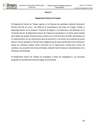 Código: IT-CH-DM-001 
SISTEMA DE INTEGRIDAD OPERACIONAL 
CERREJÓN 
Sistema de gestión de Seguridad y Salud en el 
Trabajo (SG-SST) Versión 3, Noviembre 03 - 2012 
54 
Anexo 3 
Reglamento Interno de Trabajo 
El Reglamento Interno de Trabajo vigente en la Empresa fue aprobado mediante Resolución 
Número 001162 de Junio 1 de 2006 de la Coordinadora del Grupo de Trabajo, Empleo y 
Seguridad Social, de la Dirección Territorial de Bogotá y Cundinamarca, del Ministerio de la 
Protección Social. El Reglamento Interno de Trabajo fue actualizado en la fecha antes indicada 
para reflejar los ajustes necesarios para cumplir la Ley 1010 de Enero de 2006, relacionada con 
la implementación de los mecanismos para la prevención y corrección de conductas de acoso 
laboral. Para la aprobación final del nuevo Reglamento por parte del Ministerio de la Protección 
Social fue necesario realizar varias reuniones con la organización sindical para revisar los 
cambios y los acuerdos fueron documentados mediante Acta firmada por representantes de la 
Empresa y del Sindicato. 
El Reglamento Interno de Trabajo fue entregado a todos los trabajadores y se encuentra 
publicado en los diferentes sitios de trabajo de la Empresa. 
 
