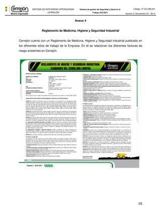 Código: IT-CH-DM-001 
SISTEMA DE INTEGRIDAD OPERACIONAL 
CERREJÓN 
Sistema de gestión de Seguridad y Salud en el 
Trabajo (SG-SST) Versión 3, Noviembre 03 - 2012 
55 
Anexo 4 
Reglamento de Medicina, Higiene y Seguridad Industrial 
Cerrejón cuenta con un Reglamento de Medicina, Higiene y Seguridad Industrial publicado en 
los diferentes sitios de trabajo de la Empresa. En él se relacionan los diferentes factores de 
riesgo existentes en Cerrejón. 
 