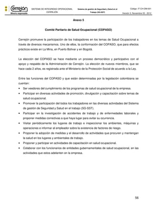 Código: IT-CH-DM-001 
SISTEMA DE INTEGRIDAD OPERACIONAL 
CERREJÓN 
Sistema de gestión de Seguridad y Salud en el 
Trabajo (SG-SST) Versión 3, Noviembre 03 - 2012 
56 
Anexo 5 
Comité Paritario de Salud Ocupacional (COPASO) 
Cerrejón promueve la participación de los trabajadores en los temas de Salud Ocupacional a 
través de diversos mecanismos. Uno de ellos, la conformación del COPASO, que para efectos 
prácticos existe en La Mina, en Puerto Bolívar y en Bogotá. 
La elección del COPASO se hace mediante un proceso democrático y participativo con el 
apoyo y respaldo de la Administración de Cerrejón. La elección de nuevos miembros, que se 
hace cada 2 años, es registrada ante el Ministerio de la Protección Social de acuerdo a la Ley. 
Entre las funciones del COPASO y que están determinadas por la legislación colombiana se 
cuentan: 
• Ser veedores del cumplimiento de los programas de salud ocupacional de la empresa. 
• Participar en diversas actividades de promoción, divulgación y capacitación sobre temas de 
salud ocupacional. 
• Promover la participación del todos los trabajadores en las diversas actividades del Sistema 
de gestión de Seguridad y Salud en el trabajo (SG-SST). 
• Participar en la investigación de accidentes de trabajo y de enfermedades laborales y 
proponer medidas correctivas a que haya lugar para evitar su ocurrencia. 
• Visitar periódicamente los lugares de trabajo e inspeccionar los ambientes, máquinas y 
operaciones e informar al empleador sobre la existencia de factores de riesgo. 
• Proponer la adopción de medidas y el desarrollo de actividades que procuren y mantengan 
la salud en los lugares y ambientales de trabajo. 
• Proponer y participar en actividades de capacitación en salud ocupacional. 
• Colaborar con los funcionarios de entidades gubernamentales de salud ocupacional, en las 
actividades que estos adelanten en la empresa. 
 