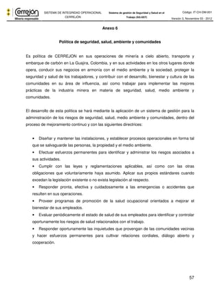 Código: IT-CH-DM-001 
SISTEMA DE INTEGRIDAD OPERACIONAL 
CERREJÓN 
Sistema de gestión de Seguridad y Salud en el 
Trabajo (SG-SST) Versión 3, Noviembre 03 - 2012 
57 
Anexo 6 
Política de seguridad, salud, ambiente y comunidades 
Es política de CERREJON en sus operaciones de minería a cielo abierto, transporte y 
embarque de carbón en La Guajira, Colombia, y en sus actividades en los otros lugares donde 
opera, conducir sus negocios en armonía con el medio ambiente y la sociedad, proteger la 
seguridad y salud de los trabajadores, y contribuir con el desarrollo, bienestar y cultura de las 
comunidades en su área de influencia, así como trabajar para implementar las mejores 
prácticas de la industria minera en materia de seguridad, salud, medio ambiente y 
comunidades. 
El desarrollo de esta política se hará mediante la aplicación de un sistema de gestión para la 
administración de los riesgos de seguridad, salud, medio ambiente y comunidades, dentro del 
proceso de mejoramiento continuo y con las siguientes directrices: 
• Diseñar y mantener las instalaciones, y establecer procesos operacionales en forma tal 
que se salvaguarde las personas, la propiedad y el medio ambiente. 
• Efectuar esfuerzos permanentes para identificar y administrar los riesgos asociados a 
sus actividades. 
• Cumplir con las leyes y reglamentaciones aplicables, así como con las otras 
obligaciones que voluntariamente haya asumido. Aplicar sus propios estándares cuando 
excedan la legislación existente o no exista legislación al respecto. 
• Responder pronta, efectiva y cuidadosamente a las emergencias o accidentes que 
resulten en sus operaciones. 
• Proveer programas de promoción de la salud ocupacional orientados a mejorar el 
bienestar de sus empleados. 
• Evaluar periódicamente el estado de salud de sus empleados para identificar y controlar 
oportunamente los riesgos de salud relacionados con el trabajo. 
• Responder oportunamente las inquietudes que provengan de las comunidades vecinas 
y hacer esfuerzos permanentes para cultivar relaciones cordiales, diálogo abierto y 
cooperación. 
 