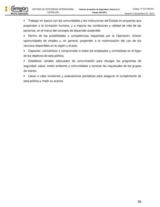 Código: IT-CH-DM-001 
SISTEMA DE INTEGRIDAD OPERACIONAL 
CERREJÓN 
Sistema de gestión de Seguridad y Salud en el 
Trabajo (SG-SST) Versión 3, Noviembre 03 - 2012 
• Trabajar en asocio con las comunidades y las instituciones del Estado en proyectos que 
propendan a la formación humana, y a mejorar las condiciones y calidad de vida de las 
personas, en el marco del concepto de desarrollo sostenible. 
• Dentro de las posibilidades y competencias requeridas por la Operación, ofrecer 
oportunidades de empleo y, en general, propender a la maximización del uso de los 
recursos disponibles en la región y el país. 
• Capacitar, concientizar y comprometer a todos los empleados y contratistas en el logro 
de los objetivos de esta política. 
• Establecer canales adecuados de comunicación para divulgar los programas de 
seguridad, salud, medio ambiente y comunidades y conocer las inquietudes de los grupos 
de interés. 
• Llevar a cabo revisiones y evaluaciones periódicas para asegurar el cumplimiento de 
esta política y medir su avance. 
58 
 