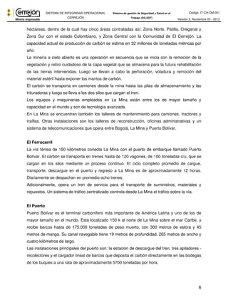 Código: IT-CH-DM-001 
SISTEMA DE INTEGRIDAD OPERACIONAL 
CERREJÓN 
Sistema de gestión de Seguridad y Salud en el 
Trabajo (SG-SST) Versión 3, Noviembre 03 - 2012 
hectáreas, dentro de la cual hay cinco áreas contratadas así: Zona Norte, Patilla, Oreganal y 
Zona Sur con el estado Colombiano, y Zona Central con la Comunidad de El Cerrejón. La 
capacidad actual de producción de carbón se estima en 32 millones de toneladas métricas por 
año. 
La minería a cielo abierto es una operación en secuencia que se inicia con la remoción de la 
vegetación y retiro cuidadoso de la capa vegetal que se almacena para la futura rehabilitación 
de las tierras intervenidas. Luego se llevan a cabo la perforación, voladura y remoción del 
material estéril hasta exponer los mantos de carbón. 
El carbón se transporta en camiones desde la mina hasta las pilas de almacenamiento y las 
trituradoras y luego se lleva a los dos silos que cargan el tren. 
Los equipos y maquinarias empleados en La Mina están entre los de mayor tamaño y 
capacidad en el mundo y son de tecnología avanzada. 
En La Mina se encuentran también los talleres de mantenimiento para camiones, tractores y 
traíllas. Otras instalaciones son los talleres de reconstrucción, oficinas administrativas y un 
sistema de telecomunicaciones que opera entre Bogotá, La Mina y Puerto Bolívar. 
El Ferrocarril 
La vía férrea de 150 kilómetros conecta La Mina con el puerto de embarque llamado Puerto 
Bolívar. El carbón se transporta en trenes hasta de 120 vagones, de 100 toneladas c/u, que se 
cargan en los silos mediante un proceso continuo. El ciclo completo promedio de cargue, 
transporte, descargue en el puerto y regreso a La Mina es de aproximadamente 12 horas. 
Diariamente se despachan en promedio ocho trenes. 
Adicionalmente, opera un tren de servicio para el transporte de suministros, materiales y 
repuestos. Un sistema de tráfico centralizado controla desde La Mina el tráfico sobre la vía. 
El Puerto 
Puerto Bolívar es el terminal carbonífero más importante de América Latina y uno de los de 
mayor tamaño en el mundo. Está localizado 150 k al norte de La Mina sobre el mar Caribe, y 
recibe barcos hasta de 175.000 toneladas de peso muerto, con 300 metros de eslora y 45 
metros de manga. Su canal navegable tiene 19 metros de profundidad, 265 metros de ancho y 
cuatro kilómetros de largo. 
Las instalaciones principales del puerto son: la estación de descargue del tren, tres apiladores - 
recolectores y el cargador lineal de barcos que deposita el carbón directamente en las bodegas 
de los buques a una rata de aproximadamente 5700 toneladas por hora. 
6 
 