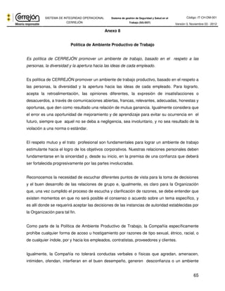 Código: IT-CH-DM-001 
SISTEMA DE INTEGRIDAD OPERACIONAL 
CERREJÓN 
Sistema de gestión de Seguridad y Salud en el 
Trabajo (SG-SST) Versión 3, Noviembre 03 - 2012 
65 
Anexo 8 
Política de Ambiente Productivo de Trabajo 
Es política de CERREJÓN promover un ambiente de trabajo, basado en el respeto a las 
personas, la diversidad y la apertura hacia las ideas de cada empleado. 
Es política de CERREJÓN promover un ambiente de trabajo productivo, basado en el respeto a 
las personas, la diversidad y la apertura hacia las ideas de cada empleado. Para lograrlo, 
acepta la retroalimentación, las opiniones diferentes, la expresión de insatisfacciones o 
desacuerdos, a través de comunicaciones abiertas, francas, relevantes, adecuadas, honestas y 
oportunas, que den como resultado una relación de mutua ganancia. Igualmente considera que 
el error es una oportunidad de mejoramiento y de aprendizaje para evitar su ocurrencia en el 
futuro, siempre que aquel no se deba a negligencia, sea involuntario, y no sea resultado de la 
violación a una norma o estándar. 
El respeto mutuo y el trato profesional son fundamentales para lograr un ambiente de trabajo 
estimulante hacia el logro de los objetivos corporativos. Nuestras relaciones personales deben 
fundamentarse en la sinceridad y, desde su inicio, en la premisa de una confianza que deberá 
ser fortalecida progresivamente por las partes involucradas. 
Reconocemos la necesidad de escuchar diferentes puntos de vista para la toma de decisiones 
y el buen desarrollo de las relaciones de grupo e, igualmente, es claro para la Organización 
que, una vez cumplido el proceso de escucha y clarificación de razones, se debe entender que 
existen momentos en que no será posible el consenso o acuerdo sobre un tema específico, y 
es allí donde se requerirá aceptar las decisiones de las instancias de autoridad establecidas por 
la Organización para tal fin. 
Como parte de la Política de Ambiente Productivo de Trabajo, la Compañía específicamente 
prohíbe cualquier forma de acoso u hostigamiento por razones de tipo sexual, étnico, racial, o 
de cualquier índole, por y hacia los empleados, contratistas, proveedores y clientes. 
Igualmente, la Compañía no tolerará conductas verbales o físicas que agredan, amenacen, 
intimiden, ofendan, interfieran en el buen desempeño, generen desconfianza o un ambiente 
 