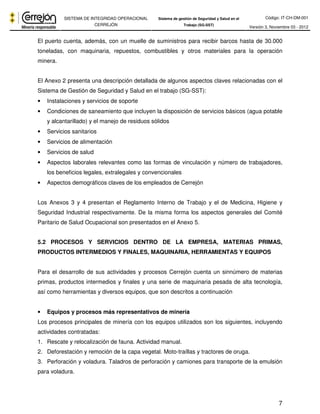Código: IT-CH-DM-001 
SISTEMA DE INTEGRIDAD OPERACIONAL 
CERREJÓN 
Sistema de gestión de Seguridad y Salud en el 
Trabajo (SG-SST) Versión 3, Noviembre 03 - 2012 
El puerto cuenta, además, con un muelle de suministros para recibir barcos hasta de 30.000 
toneladas, con maquinaria, repuestos, combustibles y otros materiales para la operación 
minera. 
El Anexo 2 presenta una descripción detallada de algunos aspectos claves relacionadas con el 
Sistema de Gestión de Seguridad y Salud en el trabajo (SG-SST): 
7 
• Instalaciones y servicios de soporte 
• Condiciones de saneamiento que incluyen la disposición de servicios básicos (agua potable 
y alcantarillado) y el manejo de residuos sólidos 
• Servicios sanitarios 
• Servicios de alimentación 
• Servicios de salud 
• Aspectos laborales relevantes como las formas de vinculación y número de trabajadores, 
los beneficios legales, extralegales y convencionales 
• Aspectos demográficos claves de los empleados de Cerrejón 
Los Anexos 3 y 4 presentan el Reglamento Interno de Trabajo y el de Medicina, Higiene y 
Seguridad Industrial respectivamente. De la misma forma los aspectos generales del Comité 
Paritario de Salud Ocupacional son presentados en el Anexo 5. 
5.2 PROCESOS Y SERVICIOS DENTRO DE LA EMPRESA, MATERIAS PRIMAS, 
PRODUCTOS INTERMEDIOS Y FINALES, MAQUINARIA, HERRAMIENTAS Y EQUIPOS 
Para el desarrollo de sus actividades y procesos Cerrejón cuenta un sinnúmero de materias 
primas, productos intermedios y finales y una serie de maquinaria pesada de alta tecnología, 
así como herramientas y diversos equipos, que son descritos a continuación 
• Equipos y procesos más representativos de minería 
Los procesos principales de minería con los equipos utilizados son los siguientes, incluyendo 
actividades contratadas: 
1. Rescate y relocalización de fauna. Actividad manual. 
2. Deforestación y remoción de la capa vegetal. Moto-traíllas y tractores de oruga. 
3. Perforación y voladura. Taladros de perforación y camiones para transporte de la emulsión 
para voladura. 
 