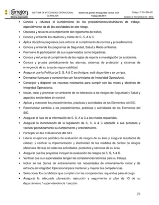 Código: IT-CH-DM-001 
SISTEMA DE INTEGRIDAD OPERACIONAL 
CERREJÓN 
Sistema de gestión de Seguridad y Salud en el 
Trabajo (SG-SST) Versión 3, Noviembre 03 - 2012 
• Conoce y refuerza el cumplimiento de los procedimientos/estándares de trabajo, 
70 
especialmente los de las actividades de alto riesgo. 
• Obedece y refuerza el cumplimiento del reglamento de tráfico. 
• Conoce y entiende los objetivos y metas de S, S, A & C. 
• Aplica disciplina progresiva para reforzar el cumplimiento de normas y procedimientos. 
• Conoce y entiende los programas de Seguridad, Salud y Medio ambiente. 
• Promueve la participación de sus supervisados como brigadistas. 
• Conoce y refuerza el cumplimiento de las reglas de reporte e investigación de accidentes. 
• Conoce y prueba periódicamente las alarmas, sistemas de protección y sistemas de 
emergencia de su área de responsabilidad. 
• Asegurar que la Política de S, S, A & C se divulgue, esté disponible y se cumpla. 
• Demostrar liderazgo y compromiso con los principios de Integridad Operacional. 
• Conseguir y disponer los recursos necesarios para cumplir con las metas y objetivos de 
Integridad Operacional. 
• Iniciar, crear y promover un ambiente de no tolerancia a los riesgos de Seguridad y Salud y 
aspectos ambientales sin control. 
• Aplicar y mantener los procedimientos, prácticas y actividades de los Elementos del SIO. 
• Recomendar cambios a los procedimientos, prácticas y actividades de los Elementos del 
SIO. 
• Asegurar el flujo de la información de S, S, A & C a los niveles requeridos. 
• Asegurar la identificación de la legislación de S, S, A & C aplicable a sus procesos y 
verificar periódicamente su cumplimiento y entendimiento. 
• Participar en las evaluaciones del SIO. 
• Liderar el ejercicio periódico de evaluación de riesgos de su área y asegurar resultados de 
calidad, y verificar la implementación y efectividad de las medidas de control de riesgos 
(defensas claves) en todas las actividades, productos y servicios de su área. 
• Asegurar que los proyectos incluyen la evaluación de riesgos de S, S, A & C. 
• Verificar que sus supervisados tengan las competencias técnicas para su trabajo. 
• Incluir en los planes de entrenamiento las necesidades de entrenamiento inicial y de 
refresco en Integridad Operacional para mantener y mejorar las competencias. 
• Seleccionar los candidatos que cumplan con las competencias requeridas para el cargo. 
• Asegurar la adecuada planeación, ejecución y seguimiento al plan de IO de su 
departamento / superintendencia / sección. 
 