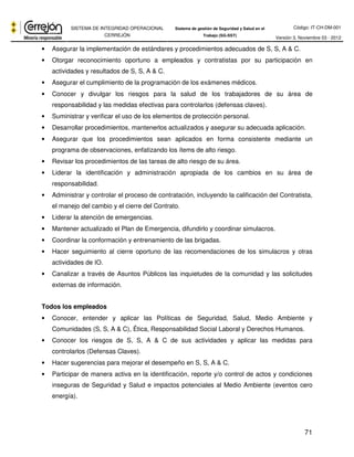 Código: IT-CH-DM-001 
SISTEMA DE INTEGRIDAD OPERACIONAL 
CERREJÓN 
Sistema de gestión de Seguridad y Salud en el 
Trabajo (SG-SST) Versión 3, Noviembre 03 - 2012 
71 
• Asegurar la implementación de estándares y procedimientos adecuados de S, S, A & C. 
• Otorgar reconocimiento oportuno a empleados y contratistas por su participación en 
actividades y resultados de S, S, A & C. 
• Asegurar el cumplimiento de la programación de los exámenes médicos. 
• Conocer y divulgar los riesgos para la salud de los trabajadores de su área de 
responsabilidad y las medidas efectivas para controlarlos (defensas claves). 
• Suministrar y verificar el uso de los elementos de protección personal. 
• Desarrollar procedimientos, mantenerlos actualizados y asegurar su adecuada aplicación. 
• Asegurar que los procedimientos sean aplicados en forma consistente mediante un 
programa de observaciones, enfatizando los ítems de alto riesgo. 
• Revisar los procedimientos de las tareas de alto riesgo de su área. 
• Liderar la identificación y administración apropiada de los cambios en su área de 
responsabilidad. 
• Administrar y controlar el proceso de contratación, incluyendo la calificación del Contratista, 
el manejo del cambio y el cierre del Contrato. 
• Liderar la atención de emergencias. 
• Mantener actualizado el Plan de Emergencia, difundirlo y coordinar simulacros. 
• Coordinar la conformación y entrenamiento de las brigadas. 
• Hacer seguimiento al cierre oportuno de las recomendaciones de los simulacros y otras 
actividades de IO. 
• Canalizar a través de Asuntos Públicos las inquietudes de la comunidad y las solicitudes 
externas de información. 
Todos los empleados 
• Conocer, entender y aplicar las Políticas de Seguridad, Salud, Medio Ambiente y 
Comunidades (S, S, A & C), Ética, Responsabilidad Social Laboral y Derechos Humanos. 
• Conocer los riesgos de S, S, A & C de sus actividades y aplicar las medidas para 
controlarlos (Defensas Claves). 
• Hacer sugerencias para mejorar el desempeño en S, S, A & C. 
• Participar de manera activa en la identificación, reporte y/o control de actos y condiciones 
inseguras de Seguridad y Salud e impactos potenciales al Medio Ambiente (eventos cero 
energía). 
 