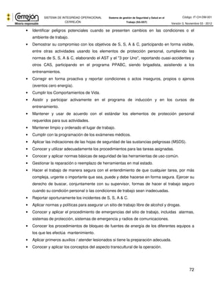 Código: IT-CH-DM-001 
SISTEMA DE INTEGRIDAD OPERACIONAL 
CERREJÓN 
Sistema de gestión de Seguridad y Salud en el 
Trabajo (SG-SST) Versión 3, Noviembre 03 - 2012 
• Identificar peligros potenciales cuando se presenten cambios en las condiciones o el 
72 
ambiente de trabajo. 
• Demostrar su compromiso con los objetivos de S, S, A & C, participando en forma visible, 
entre otras actividades usando los elementos de protección personal, cumpliendo las 
normas de S, S, A & C, elaborando el AST y el "3 por Uno", reportando cuasi-accidentes y 
otros CAS, participando en el programa PPABC, siendo brigadista, asistiendo a los 
entrenamientos. 
• Corregir en forma proactiva y reportar condiciones o actos inseguros, propios o ajenos 
(eventos cero energía). 
• Cumplir los Comportamientos de Vida. 
• Asistir y participar activamente en el programa de inducción y en los cursos de 
entrenamiento. 
• Mantener y usar de acuerdo con el estándar los elementos de protección personal 
requeridos para sus actividades. 
• Mantener limpio y ordenado el lugar de trabajo. 
• Cumplir con la programación de los exámenes médicos. 
• Aplicar las indicaciones de las hojas de seguridad de las sustancias peligrosas (MSDS). 
• Conocer y utilizar adecuadamente los procedimientos para las tareas asignadas. 
• Conocer y aplicar normas básicas de seguridad de las herramientas de uso común. 
• Gestionar la reparación o reemplazo de herramientas en mal estado. 
• Hacer el trabajo de manera segura con el entendimiento de que cualquier tarea, por más 
compleja, urgente o importante que sea, puede y debe hacerse en forma segura. Ejercer su 
derecho de buscar, conjuntamente con su supervisor, formas de hacer el trabajo seguro 
cuando su condición personal o las condiciones de trabajo sean inadecuadas. 
• Reportar oportunamente los incidentes de S, S, A & C. 
• Aplicar normas y políticas para asegurar un sitio de trabajo libre de alcohol y drogas. 
• Conocer y aplicar el procedimiento de emergencias del sitio de trabajo, incluidas alarmas, 
sistemas de protección, sistemas de emergencia y radios de comunicaciones. 
• Conocer los procedimientos de bloqueo de fuentes de energía de los diferentes equipos a 
los que les efectúa mantenimiento. 
• Aplicar primeros auxilios / atender lesionados si tiene la preparación adecuada. 
• Conocer y aplicar los conceptos del aspecto transcultural de la operación. 
 