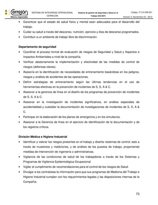 Código: IT-CH-DM-001 
SISTEMA DE INTEGRIDAD OPERACIONAL 
CERREJÓN 
Sistema de gestión de Seguridad y Salud en el 
Trabajo (SG-SST) Versión 3, Noviembre 03 - 2012 
• Garantizar que el estado de salud físico y mental sean adecuados para el desarrollo del 
73 
trabajo. 
• Cuidar su salud a través del descanso, nutrición, ejercicio y días de descanso programados. 
• Contribuir a un ambiente de trabajo libre de discriminación. 
Departamento de seguridad 
• Coordinar el proceso formal de evaluación de riesgos de Seguridad y Salud y Aspectos e 
Impactos Ambientales a nivel de la compañía. 
• Verificar aleatoriamente la implementación y efectividad de las medidas de control de 
riesgos (defensas claves). 
• Asesoría en la identificación de necesidades de entrenamiento basándose en los peligros, 
riesgos y análisis de accidentes de las operaciones. 
• Definir estrategias de entrenamiento según las últimas tendencias en el uso de 
herramientas efectivas en la prevención de incidentes de S, S, A & C. 
• Asesorar a la gerencia de línea en el diseño de los programas de prevención de incidentes 
de S, S, A & C. 
• Asesorar en la investigación de incidentes significativos, en análisis especiales de 
accidentalidad y custodiar la documentación de investigaciones de incidentes de S, S, A & 
C. 
• Participar en la elaboración de los planes de emergencia y en los simulacros. 
• Asesorar a la Gerencia de línea en el ejercicio de identificación de la documentación y de 
los registros críticos. 
División Médica e Higiene Industrial 
• Identificar y valorar los riesgos presentes en el trabajo y diseñar sistemas de control; esto a 
través de muestreos y mediciones, y de análisis de los puestos de trabajo; proponiendo 
medidas de intervención de ingeniería o administrativas. 
• Vigilancia de las condiciones de salud de los trabajadores a través de los Sistemas y 
Programas de Vigilancia Epidemiológica Ocupacional 
• Vigilar el cumplimiento de recomendaciones para el control de los riesgos de Salud. 
• Divulgar a los contratistas la información para que sus programas de Medicina del Trabajo e 
Higiene Industrial cumplan con los requerimientos legales y las disposiciones internas de la 
Compañía. 
 