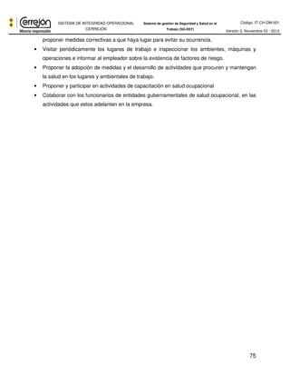 Código: IT-CH-DM-001 
SISTEMA DE INTEGRIDAD OPERACIONAL 
CERREJÓN 
Sistema de gestión de Seguridad y Salud en el 
Trabajo (SG-SST) Versión 3, Noviembre 03 - 2012 
75 
proponer medidas correctivas a que haya lugar para evitar su ocurrencia. 
• Visitar periódicamente los lugares de trabajo e inspeccionar los ambientes, máquinas y 
operaciones e informar al empleador sobre la existencia de factores de riesgo. 
• Proponer la adopción de medidas y el desarrollo de actividades que procuren y mantengan 
la salud en los lugares y ambientales de trabajo. 
• Proponer y participar en actividades de capacitación en salud ocupacional 
• Colaborar con los funcionarios de entidades gubernamentales de salud ocupacional, en las 
actividades que estos adelanten en la empresa. 
 