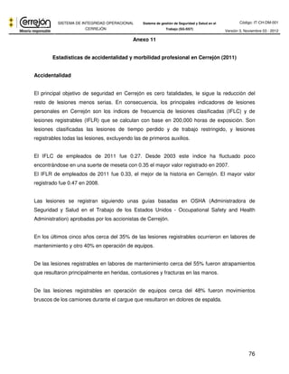 Código: IT-CH-DM-001 
SISTEMA DE INTEGRIDAD OPERACIONAL 
CERREJÓN 
Sistema de gestión de Seguridad y Salud en el 
Trabajo (SG-SST) Versión 3, Noviembre 03 - 2012 
76 
Anexo 11 
Estadísticas de accidentalidad y morbilidad profesional en Cerrejón (2011) 
Accidentalidad 
El principal objetivo de seguridad en Cerrejón es cero fatalidades, le sigue la reducción del 
resto de lesiones menos serias. En consecuencia, los principales indicadores de lesiones 
personales en Cerrejón son los índices de frecuencia de lesiones clasificadas (IFLC) y de 
lesiones registrables (IFLR) que se calculan con base en 200,000 horas de exposición. Son 
lesiones clasificadas las lesiones de tiempo perdido y de trabajo restringido, y lesiones 
registrables todas las lesiones, excluyendo las de primeros auxilios. 
El IFLC de empleados de 2011 fue 0.27. Desde 2003 este índice ha fluctuado poco 
encontrándose en una suerte de meseta con 0.35 el mayor valor registrado en 2007. 
El IFLR de empleados de 2011 fue 0.33, el mejor de la historia en Cerrejón. El mayor valor 
registrado fue 0.47 en 2008. 
Las lesiones se registran siguiendo unas guías basadas en OSHA (Administradora de 
Seguridad y Salud en el Trabajo de los Estados Unidos - Occupational Safety and Health 
Administration) aprobadas por los accionistas de Cerrejón. 
En los últimos cinco años cerca del 35% de las lesiones registrables ocurrieron en labores de 
mantenimiento y otro 40% en operación de equipos. 
De las lesiones registrables en labores de mantenimiento cerca del 55% fueron atrapamientos 
que resultaron principalmente en heridas, contusiones y fracturas en las manos. 
De las lesiones registrables en operación de equipos cerca del 48% fueron movimientos 
bruscos de los camiones durante el cargue que resultaron en dolores de espalda. 
 