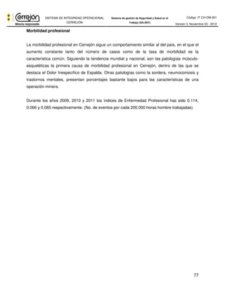 Código: IT-CH-DM-001 
SISTEMA DE INTEGRIDAD OPERACIONAL 
CERREJÓN 
Sistema de gestión de Seguridad y Salud en el 
Trabajo (SG-SST) Versión 3, Noviembre 03 - 2012 
77 
Morbilidad profesional 
La morbilidad profesional en Cerrejón sigue un comportamiento similar al del país, en el que el 
aumento constante tanto del número de casos como de la tasa de morbilidad es la 
característica común. Siguiendo la tendencia mundial y nacional, son las patologías músculo-esqueléticas 
la primera causa de morbilidad profesional en Cerrejón, dentro de las que se 
destaca el Dolor Inespecífico de Espalda. Otras patologías como la sordera, neumoconiosis y 
trastornos mentales, presentan porcentajes bastante bajos para las características de una 
operación minera. 
Durante los años 2009, 2010 y 2011 los índices de Enfermedad Profesional has sido 0.114, 
0.066 y 0.085 respectivamente. (No. de eventos por cada 200.000 horas hombre trabajadas). 
