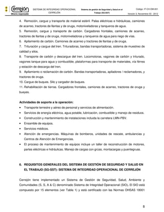 Código: IT-CH-DM-001 
SISTEMA DE INTEGRIDAD OPERACIONAL 
CERREJÓN 
Sistema de gestión de Seguridad y Salud en el 
Trabajo (SG-SST) Versión 3, Noviembre 03 - 2012 
4. Remoción, cargue y transporte de material estéril. Palas eléctricas e hidráulicas, camiones 
de acarreo, tractores de llantas y de oruga, motoniveladoras y tanqueros de agua. 
5. Remoción, cargue y transporte de carbón. Cargadores frontales, camiones de acarreo, 
tractores de llantas y de oruga, motoniveladoras y tanqueros de agua para riego de vías. 
6. Apilamiento de carbón. Camiones de acarreo y tractores de llantas y de oruga. 
7. Trituración y cargue del tren. Trituradoras, bandas transportadoras, sistema de muestreo de 
calidad y silos. 
8. Transporte de carbón y descargue del tren. Locomotoras, vagones de carbón y triturado, 
vagones tanque para agua y combustible, plataformas para transporte de materiales, vía férrea 
y estación de descarga del tren. 
9. Apilamiento o reclamación de carbón. Bandas transportadoras, apiladores / reclamadores, y 
tractores de oruga. 
10. Cargue de buques. Silo y cargador de buques. 
11. Rehabilitación de tierras. Cargadores frontales, camiones de acarreo, tractores de oruga y 
bueyes. 
8 
Actividades de soporte a la operación: 
• Transporte terrestre y aéreo de personal y servicios de alimentación. 
• Servicios de energía eléctrica, agua potable, lubricación, combustible y manejo de residuos. 
• Construcción y mantenimiento de instalaciones incluida la carretera LMN-PBV. 
• Ensamble de equipos. 
• Servicios médicos. 
• Atención de emergencias. Máquinas de bomberos, unidades de rescate, ambulancias y 
Centros de Atención de Emergencias. 
• El proceso de mantenimiento de equipos incluye un taller de reconstrucción de motores, 
partes eléctricas e hidráulicas. Manejo de cargas con grúas, montacargas y puentegruas. 
6. REQUISITOS GENERALES DEL SISTEMA DE GESTIÓN DE SEGURIDAD Y SALUD EN 
EL TRABAJO (SG-SST): SISTEMA DE INTEGRIDAD OPERACIONAL DE CERREJÓN 
Cerrejón tiene implementado un Sistema de Gestión de Seguridad, Salud, Ambiente y 
Comunidades (S, S, A & C) denominado Sistema de Integridad Operacional (SIO). El SIO está 
compuesto por 15 elementos (ver Tabla 1) y está certificado con las Normas OHSAS 18001 
 