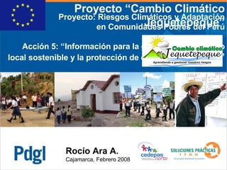 Rocío Ara A. Cajamarca, Febrero 2008 Proyecto: Riesgos Climáticos y Adaptación en Comunidades Pobres del Perú Acción 5: “ Información para la gestión del desarrollo local sostenible y la protección de ecosistemas frágiles ” Proyecto “Cambio Climático Jequetepeque” 