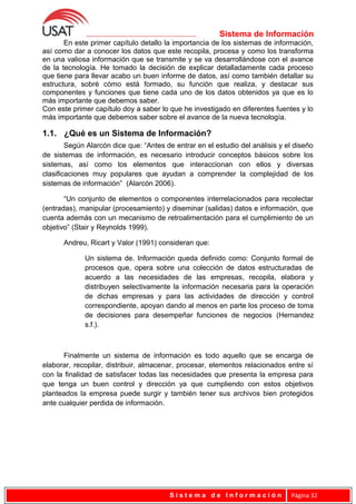 Sistema de Información
En este primer capítulo detallo la importancia de los sistemas de información,
así como dar a conocer los datos que este recopila, procesa y como los transforma
en una valiosa información que se transmite y se va desarrollándose con el avance
de la tecnología. He tomado la decisión de explicar detalladamente cada proceso
que tiene para llevar acabo un buen informe de datos, así como también detallar su
estructura, sobré cómo está formado, su función que realiza, y destacar sus
componentes y funciones que tiene cada uno de los datos obtenidos ya que es lo
más importante que debemos saber.
Con este primer capítulo doy a saber lo que he investigado en diferentes fuentes y lo
más importante que debemos saber sobre el avance de la nueva tecnología.
1.1. ¿Qué es un Sistema de Información?
Según Alarcón dice que: “Antes de entrar en el estudio del análisis y el diseño
de sistemas de información, es necesario introducir conceptos básicos sobre los
sistemas, así como los elementos que interaccionan con ellos y diversas
clasificaciones muy populares que ayudan a comprender la complejidad de los
sistemas de información” (Alarcón 2006).
“Un conjunto de elementos o componentes interrelacionados para recolectar
(entradas), manipular (procesamiento) y diseminar (salidas) datos e información, que
cuenta además con un mecanismo de retroalimentación para el cumplimiento de un
objetivo” (Stair y Reynolds 1999).
Andreu, Ricart y Valor (1991) consideran que:
Un sistema de. Información queda definido como: Conjunto formal de
procesos que, opera sobre una colección de datos estructuradas de
acuerdo a las necesidades de las empresas, recopila, elabora y
distribuyen selectivamente la información necesaria para la operación
de dichas empresas y para las actividades de dirección y control
correspondiente, apoyan dando al menos en parte los proceso de toma
de decisiones para desempeñar funciones de negocios (Hernandez
s.f.).
Finalmente un sistema de información es todo aquello que se encarga de
elaborar, recopilar, distribuir, almacenar, procesar, elementos relacionados entre sí
con la finalidad de satisfacer todas las necesidades que presenta la empresa para
que tenga un buen control y dirección ya que cumpliendo con estos objetivos
planteados la empresa puede surgir y también tener sus archivos bien protegidos
ante cualquier perdida de información.
S i s t e m a d e I n f o r m a c i ó n Página 32
 