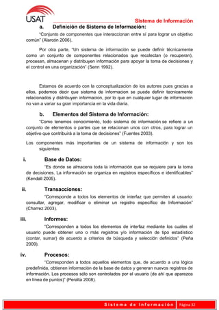 Sistema de Información
a. Definición de Sistema de Información:
“Conjunto de componentes que interaccionan entre sí para lograr un objetivo
común” (Alarcón 2006).
Por otra parte, “Un sistema de información se puede definir técnicamente
como un conjunto de componentes relacionados que recolectan (o recuperan),
procesan, almacenan y distribuyen información para apoyar la toma de decisiones y
el control en una organización” (Senn 1992).
Estamos de acuerdo con la conceptualizacion de los autores pues gracias a
ellos, podemos decir que sistema de informacion se puede definir tecnicamente
relacionados y distribuyen informacion, por lo que en cualquier lugar de informacion
no van a variar su gran importancia en la vida diaria.
b. Elementos del Sistema de Información:
“Como tenemos conocimiento, todo sistema de información se refiere a un
conjunto de elementos o partes que se relacionan unos con otros, para lograr un
objetivo que contribuirá a la toma de decisiones” (Fuentes 2003).
Los componentes más importantes de un sistema de información y son los
siguientes:
i. Base de Datos:
“Es donde se almacena toda la información que se requiere para la toma
de decisiones. La información se organiza en registros específicos e identificables”
(Kendall 2005).
ii. Transacciones:
“Corresponde a todos los elementos de interfaz que permiten al usuario:
consultar, agregar, modificar o eliminar un registro específico de Información”
(Charrez 2003).
iii. Informes:
“Corresponden a todos los elementos de interfaz mediante los cuales el
usuario puede obtener uno o más registros y/o información de tipo estadístico
(contar, sumar) de acuerdo a criterios de búsqueda y selección definidos” (Peña
2009).
iv. Procesos:
“Corresponden a todos aquellos elementos que, de acuerdo a una lógica
predefinida, obtienen información de la base de datos y generan nuevos registros de
información. Los procesos sólo son controlados por el usuario (de ahí que aparezca
en línea de puntos)” (Peralta 2008).
S i s t e m a d e I n f o r m a c i ó n Página 32
 