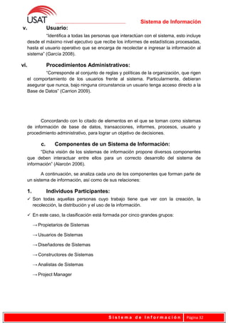 Sistema de Información
v. Usuario:
“Identifica a todas las personas que interactúan con el sistema, esto incluye
desde el máximo nivel ejecutivo que recibe los informes de estadísticas procesadas,
hasta el usuario operativo que se encarga de recolectar e ingresar la información al
sistema” (García 2008).
vi. Procedimientos Administrativos:
“Corresponde al conjunto de reglas y políticas de la organización, que rigen
el comportamiento de los usuarios frente al sistema. Particularmente, debieran
asegurar que nunca, bajo ninguna circunstancia un usuario tenga acceso directo a la
Base de Datos” (Carrion 2009).
Concordando con lo citado de elementos en el que se toman como sistemas
de información de base de datos, transacciones, informes, procesos, usuario y
procedimiento administrativo, para lograr un objetivo de decisiones.
c. Componentes de un Sistema de Información:
“Dicha visión de los sistemas de información propone diversos componentes
que deben interactuar entre ellos para un correcto desarrollo del sistema de
información” (Alarcón 2006).
A continuación, se analiza cada uno de los componentes que forman parte de
un sistema de información, así como de sus relaciones:
1. Individuos Participantes:
 Son todas aquellas personas cuyo trabajo tiene que ver con la creación, la
recolección, la distribución y el uso de la información.
 En este caso, la clasificación está formada por cinco grandes grupos:
→ Propietarios de Sistemas
→ Usuarios de Sistemas
→ Diseñadores de Sistemas
→ Constructores de Sistemas
→ Analistas de Sistemas
→ Project Manager
S i s t e m a d e I n f o r m a c i ó n Página 32
 