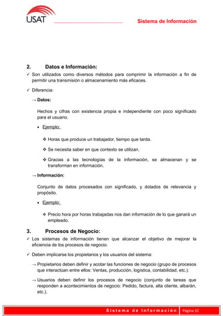 Sistema de Información
2. Datos e Información:
 Son utilizados como diversos métodos para comprimir la información a fin de
permitir una transmisión o almacenamiento más eficaces.
 Diferencia:
→ Datos:
Hechos y cifras con existencia propia e independiente con poco significado
para el usuario.
• Ejemplo:
 Horas que produce un trabajador, tiempo que tarda.
 Se necesita saber en que contexto se utilizan.
 Gracias a las tecnologías de la información, se almacenan y se
transforman en información.
→ Información:
Conjunto de datos procesados con significado, y dotados de relevancia y
propósito.
• Ejemplo:
 Precio hora por horas trabajadas nos dan información de lo que ganará un
empleado.
3. Procesos de Negocio:
 Los sistemas de información tienen que alcanzar el objetivo de mejorar la
eficiencia de los procesos de negocio.
 Deben implicarse los propietarios y los usuarios del sistema:
→ Propietarios deben definir y acotar las funciones de negocio (grupo de procesos
que interactúan entre ellos: Ventas, producción, logística, contabilidad, etc.).
→ Usuarios deben definir los procesos de negocio (conjunto de tareas que
responden a acontecimientos de negocio: Pedido, factura, alta cliente, albarán,
etc.).
S i s t e m a d e I n f o r m a c i ó n Página 32
 