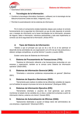 Sistema de Información
 Automatizar estos procesos.
4. Tecnologías de la Información:
 Combina la tecnología informática (hardware y software) con la tecnología de las
telecomunicaciones (redes de datos, imágenes y voz).
 Permiten la automatización de los sistemas de información.
Por lo tanto el componente emplea bastantes etapas para evaluar el correcto
funcionamiento de la seguridad de información ya que de esto depende el correcto
uso y manejos de información se le hacen tecnologías de la información, procesos
de negocio, datos e información, individuos participantes y todo esto implementa un
correcto uso de la seguridad de la información. (Anexo Nº01)
d. Tipos del Sistema de Información:
“Debido a que el principal uso que se da a los SI es el de optimizar el
desarrollo de las actividades de una organización con el fin de ser más productivos y
obtener ventajas competitivas, en primer término” (Laudon y Laudon 2006).
Existen varios tipos de Sistemas de Información:
1. Sistema de Procesamiento de Transacciones (TPS):
“Gestiona la información referente a las transacciones producidas en una
empresa u organización, también se le conoce como Sistema de Información
operativa” (Ditzel 2005).
2. Sistemas de Información Gerencial (MIS):
“Orientados a solucionar problemas empresariales en general” (Martínez
2001).
3. Sistemas de Soporte a Decisiones (DSS):
“Herramienta para realizar el análisis de las diferentes variables de negocio
con la finalidad de apoyar el proceso de toma de decisiones” (Rodríguez 2006).
4. Sistemas de Información Ejecutiva (EIS):
“Herramienta orientada a usuarios de nivel gerencial, que permite
monitorizar el estado de las variables de un área o unidad de la empresa a partir de
información interna y externa a la misma” (Canals 2003).
5. Sistemas de Automatización de Oficinas (OAS):
“Aplicaciones destinadas a ayudar al trabajo diario del administrativo de
una empresa u organización” (Davenport 2001).
S i s t e m a d e I n f o r m a c i ó n Página 32
 