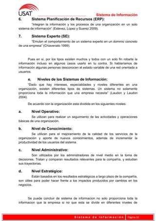 Sistema de Información
6. Sistema Planificación de Recursos (ERP):
“Integran la información y los procesos de una organización en un solo
sistema de información” (Estevez, Lopez y Suarez 2009).
7. Sistema Experto (SE):
“Emulan el comportamiento de un sistema experto en un dominio concreto
de una empresa” (Chiavenato 1999).
Pues en si, por los tipos existen muchos y todos con un solo fin robarte la
información incluso en algunos casos usarlo en tu contra. Si hablaríamos de
información algunas personas desconocen el estado variable de una red orientada a
usuarios.
e. Niveles de los Sistemas de Información:
“Dado que hay intereses, especialidades y niveles diferentes en una
organización, existen diferentes tipos de sistemas. Un sistema no solamente
proporciona toda la información que una empresa necesita” (Laudon y Laudon
2004).
De acuerdo con la organización esta dividida en los siguientes niveles:
a. Nivel Operativo:
Se utilizan para realizar un seguimiento de las actividades y operaciones
básicas de una organización.
b. Nivel de Conocimiento:
Se utilizan para el mejoramiento de la calidad de los servicios de la
organización y aporte de nuevos conocimientos, además de incrementar la
productividad de los usuarios del sistema.
c. Nivel Administrativo:
Son utilizados por los administradores de nivel medio en la toma de
decisiones. Tratan y comparan resultados relevantes para la compañía, y estudian
sus trayectorias.
d. Nivel Estratégico:
Están basados en los resultados estratégicos a largo plazo de la compañía,
son útiles para poder hacer frente a los impactos producidos por cambios en los
negocios.
Se puede concluir de sistema de informacion no solo proporciona toda la
informacion que la empresa si no que esta se divide en diferentes niveles de
S i s t e m a d e I n f o r m a c i ó n Página 32
 