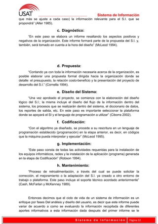 Sistema de Información
que más se ajuste a cada caso) la información relevante para el S.I. que se
propondrá” (Alter 1985).
c. Diagnóstico:
“En este paso se elabora un informe resaltando los aspectos positivos y
negativos de la organización. Este informe formará parte de la propuesta del S.I. y,
también, será tomado en cuenta a la hora del diseño” (McLeod 1994).
d. Propuesta:
“Contando ya con toda la información necesaria acerca de la organización, es
posible elaborar una propuesta formal dirigida hacia la organización donde se
detalle: el presupuesto, la relación costo-beneficio y la presentación del proyecto de
desarrollo del S.I.” (Cornella 1994).
e. Diseño del Sistema:
“Una vez aprobado el proyecto, se comienza con la elaboración del diseño
lógico del S.I.; la misma incluye el diseño del flujo de la información dentro del
sistema, los procesos que se realizarán dentro del sistema, el diccionario de datos,
los reportes de salida, etc. En este paso es importante seleccionar la plataforma
donde se apoyará el SI y el lenguaje de programación a utilizar” (Ciborra 2002).
f. Codificación:
“Con el algoritmo ya diseñado, se procede a su rescritura en un lenguaje de
programación establecido (programación) en la etapa anterior, es decir, en códigos
que la máquina pueda interpretar y ejecutar” (McLeod 1995).
g. Implementación:
“Este paso consta de todas las actividades requeridas para la instalación de
los equipos informáticos, redes y la instalación de la aplicación (programa) generada
en la etapa de Codificación” (Robson 1994).
h. Mantenimiento:
“Proceso de retroalimentación, a través del cual se puede solicitar la
corrección, el mejoramiento o la adaptación del S.I. ya creado a otro entorno de
trabajo o plataforma. Este paso incluye el soporte técnico acordado anteriormente”
(Cash, McFarlan y McKenney 1989).
Entonces decimos que el ciclo de vida de un sistema de información es un
enfoque por fases Del análisis y diseño del usuario, es decir que este informe puede
variar de acuerdo a como se evaluando la información recopilada de diferentes
aportes informativos a esta información dada después del primer informe se le
S i s t e m a d e I n f o r m a c i ó n Página 32
 