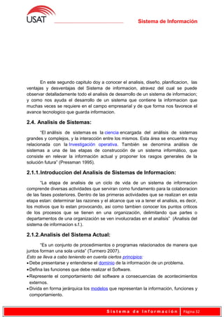 Sistema de Información
En este segundo capitulo doy a conocer el analisis, diseño, planificacion, las
ventajas y desventajas del Sistema de informacion, atravez del cual se puede
observar detalladamente todo el analisis de desarrollo de un sistema de informacion;
y como nos ayuda el desarrollo de un sistema que contiene la informacion que
muchas veces se requiere en el campo empresarial y de que forma nos favorece el
avance tecnologico que guarda informacion.
2.4. Analisis de Sistemas:
“El análisis de sistemas es la ciencia encargada del análisis de sistemas
grandes y complejos, y la interacción entre los mismos. Esta área se encuentra muy
relacionada con la Investigación operativa. También se denomina análisis de
sistemas a una de las etapas de construcción de un sistema informático, que
consiste en relevar la información actual y proponer los rasgos generales de la
solución futura” (Pressman 1995).
2.1.1.Introduccion del Analisis de Sistemas de Informacion:
“La etapa de analisis de un ciclo de vida de un sistema de informacion
comprende diversas actividades que serviran como fundamento para la colaboracion
de las fases posteriores. Dentro de las primeras actividades que se realizan en esta
etapa estan: determinar las razones y el alcance que va a tener el analisis, es decir,
los motivos que lo estan provocando, asi como tambien conocer los puntos criticos
de los procesos que se tienen en una organización, delimitando que partes o
departamentos de una organización se ven involucradas en el analisis” (Analisis del
sistema de informacion s.f.).
2.1.2.Analisis del Sistema Actual:
“Es un conjunto de procedimientos o programas relacionados de manera que
juntos forman una sola unida” (Turmero 2007).
Esto se lleva a cabo teniendo en cuenta ciertos principios:
• Debe presentarse y entenderse el dominio de la información de un problema.
•Defina las funciones que debe realizar el Software.
•Represente el comportamiento del software a consecuencias de acontecimientos
externos.
• Divida en forma jerárquica los modelos que representan la información, funciones y
comportamiento.
S i s t e m a d e I n f o r m a c i ó n Página 32
 