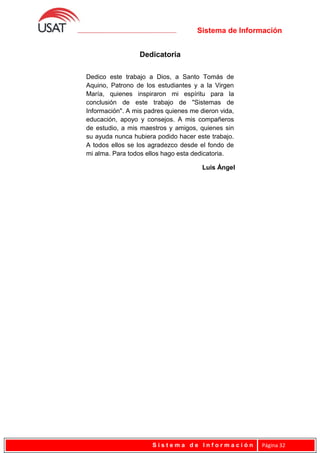 Sistema de Información
Dedicatoria
S i s t e m a d e I n f o r m a c i ó n Página 32
Dedico este trabajo a Dios, a Santo Tomás de
Aquino, Patrono de los estudiantes y a la Virgen
María, quienes inspiraron mi espíritu para la
conclusión de este trabajo de "Sistemas de
Información". A mis padres quienes me dieron vida,
educación, apoyo y consejos. A mis compañeros
de estudio, a mis maestros y amigos, quienes sin
su ayuda nunca hubiera podido hacer este trabajo.
A todos ellos se los agradezco desde el fondo de
mi alma. Para todos ellos hago esta dedicatoria.
Luis Ángel
 