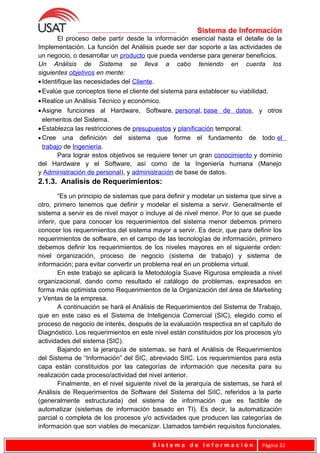 Sistema de Información
El proceso debe partir desde la información esencial hasta el detalle de la
Implementación. La función del Análisis puede ser dar soporte a las actividades de
un negocio, o desarrollar un producto que pueda venderse para generar beneficios.
Un Análisis de Sistema se lleva a cabo teniendo en cuenta los
siguientes objetivos en mente:
•Identifique las necesidades del Cliente.
•Evalúe que conceptos tiene el cliente del sistema para establecer su viabilidad.
•Realice un Análisis Técnico y económico.
•Asigne funciones al Hardware, Software, personal, base de datos, y otros
elementos del Sistema.
•Establezca las restricciones de presupuestos y planificación temporal.
• Cree una definición del sistema que forme el fundamento de todo el
trabajo de Ingeniería.
Para lograr estos objetivos se requiere tener un gran conocimiento y dominio
del Hardware y el Software, así como de la Ingeniería humana (Manejo
y Administración de personal), y administración de base de datos.
2.1.3. Analisis de Requerimientos:
“Es un principio de sistemas que para definir y modelar un sistema que sirve a
otro, primero tenemos que definir y modelar el sistema a servir. Generalmente el
sistema a servir es de nivel mayor o incluye al de nivel menor. Por lo que se puede
inferir, que para conocer los requerimientos del sistema menor debemos primero
conocer los requerimientos del sistema mayor a servir. Es decir, que para definir los
requerimientos de software, en el campo de las tecnologías de información, primero
debemos definir los requerimientos de los niveles mayores en el siguiente orden:
nivel organización, proceso de negocio (sistema de trabajo) y sistema de
información; para evitar convertir un problema real en un problema virtual.
En este trabajo se aplicará la Metodología Suave Rigurosa empleada a nivel
organizacional, dando como resultado el catálogo de problemas, expresados en
forma más optimista como Requerimientos de la Organización del área de Marketing
y Ventas de la empresa.
A continuación se hará el Análisis de Requerimientos del Sistema de Trabajo,
que en este caso es el Sistema de Inteligencia Comercial (SIC), elegido como el
proceso de negocio de interés, después de la evaluación respectiva en el capítulo de
Diagnóstico. Los requerimientos en este nivel están constituidos por los procesos y/o
actividades del sistema (SIC).
Bajando en la jerarquía de sistemas, se hará el Análisis de Requerimientos
del Sistema de “Información” del SIC, abreviado SIIC. Los requerimientos para esta
capa están constituidos por las categorías de información que necesita para su
realización cada proceso/actividad del nivel anterior.
Finalmente, en el nivel siguiente nivel de la jerarquía de sistemas, se hará el
Análisis de Requerimientos de Software del Sistema del SIIC, referidos a la parte
(generalmente estructurada) del sistema de información que es factible de
automatizar (sistemas de información basado en TI). Es decir, la automatización
parcial o completa de los procesos y/o actividades que producen las categorías de
información que son viables de mecanizar. Llamados también requisitos funcionales.
S i s t e m a d e I n f o r m a c i ó n Página 32
 