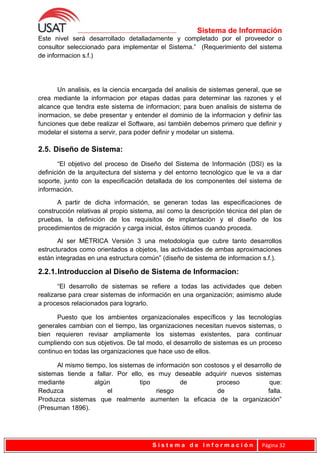 Sistema de Información
Este nivel será desarrollado detalladamente y completado por el proveedor o
consultor seleccionado para implementar el Sistema.” (Requerimiento del sistema
de informacion s.f.)
Un analisis, es la ciencia encargada del analisis de sistemas general, que se
crea mediante la informacion por etapas dadas para determinar las razones y el
alcance que tendra este sistema de informacion; para buen analisis de sistema de
inormacion, se debe presentar y entender el dominio de la informacion y definir las
funciones que debe realizar el Software, así también debemos primero que definir y
modelar el sistema a servir, para poder definir y modelar un sistema.
2.5. Diseño de Sistema:
“El objetivo del proceso de Diseño del Sistema de Información (DSI) es la
definición de la arquitectura del sistema y del entorno tecnológico que le va a dar
soporte, junto con la especificación detallada de los componentes del sistema de
información.
A partir de dicha información, se generan todas las especificaciones de
construcción relativas al propio sistema, así como la descripción técnica del plan de
pruebas, la definición de los requisitos de implantación y el diseño de los
procedimientos de migración y carga inicial, éstos últimos cuando proceda.
Al ser MÉTRICA Versión 3 una metodología que cubre tanto desarrollos
estructurados como orientados a objetos, las actividades de ambas aproximaciones
están integradas en una estructura común” (diseño de sistema de informacion s.f.).
2.2.1.Introduccion al Diseño de Sistema de Informacion:
“El desarrollo de sistemas se refiere a todas las actividades que deben
realizarse para crear sistemas de información en una organización; asimismo alude
a procesos relacionados para lograrlo.
Puesto que los ambientes organizacionales específicos y las tecnologías
generales cambian con el tiempo, las organizaciones necesitan nuevos sistemas, o
bien requieren revisar ampliamente los sistemas existentes, para continuar
cumpliendo con sus objetivos. De tal modo, el desarrollo de sistemas es un proceso
continuo en todas las organizaciones que hace uso de ellos.
Al mismo tiempo, los sistemas de información son costosos y el desarrollo de
sistemas tiende a fallar. Por ello, es muy deseable adquirir nuevos sistemas
mediante algún tipo de proceso que:
Reduzca el riesgo de falla.
Produzca sistemas que realmente aumenten la eficacia de la organización”
(Presuman 1896).
S i s t e m a d e I n f o r m a c i ó n Página 32
 