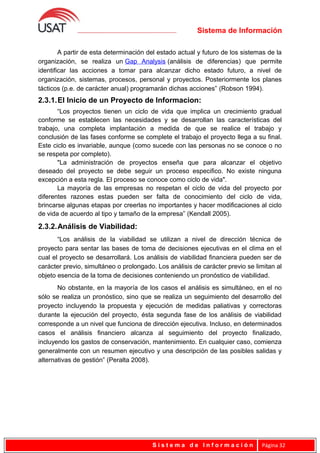 Sistema de Información
A partir de esta determinación del estado actual y futuro de los sistemas de la
organización, se realiza un Gap Analysis (análisis de diferencias) que permite
identificar las acciones a tomar para alcanzar dicho estado futuro, a nivel de
organización, sistemas, procesos, personal y proyectos. Posteriormente los planes
tácticos (p.e. de carácter anual) programarán dichas acciones” (Robson 1994).
2.3.1.El Inicio de un Proyecto de Informacion:
“Los proyectos tienen un ciclo de vida que implica un crecimiento gradual
conforme se establecen las necesidades y se desarrollan las características del
trabajo, una completa implantación a medida de que se realice el trabajo y
conclusión de las fases conforme se complete el trabajo el proyecto llega a su final.
Este ciclo es invariable, aunque (como sucede con las personas no se conoce o no
se respeta por completo).
"La administración de proyectos enseña que para alcanzar el objetivo
deseado del proyecto se debe seguir un proceso especifico. No existe ninguna
excepción a esta regla. El proceso se conoce como ciclo de vida".
La mayoría de las empresas no respetan el ciclo de vida del proyecto por
diferentes razones estas pueden ser falta de conocimiento del ciclo de vida,
brincarse algunas etapas por creerlas no importantes y hacer modificaciones al ciclo
de vida de acuerdo al tipo y tamaño de la empresa” (Kendall 2005).
2.3.2.Análisis de Viabilidad:
“Los análisis de la viabilidad se utilizan a nivel de dirección técnica de
proyecto para sentar las bases de toma de decisiones ejecutivas en el clima en el
cual el proyecto se desarrollará. Los análisis de viabilidad financiera pueden ser de
carácter previo, simultáneo o prolongado. Los análisis de carácter previo se limitan al
objeto esencia de la toma de decisiones conteniendo un pronóstico de viabilidad.
No obstante, en la mayoría de los casos el análisis es simultáneo, en el no
sólo se realiza un pronóstico, sino que se realiza un seguimiento del desarrollo del
proyecto incluyendo la propuesta y ejecución de medidas paliativas y correctoras
durante la ejecución del proyecto, ésta segunda fase de los análisis de viabilidad
corresponde a un nivel que funciona de dirección ejecutiva. Incluso, en determinados
casos el análisis financiero alcanza al seguimiento del proyecto finalizado,
incluyendo los gastos de conservación, mantenimiento. En cualquier caso, comienza
generalmente con un resumen ejecutivo y una descripción de las posibles salidas y
alternativas de gestión” (Peralta 2008).
S i s t e m a d e I n f o r m a c i ó n Página 32
 