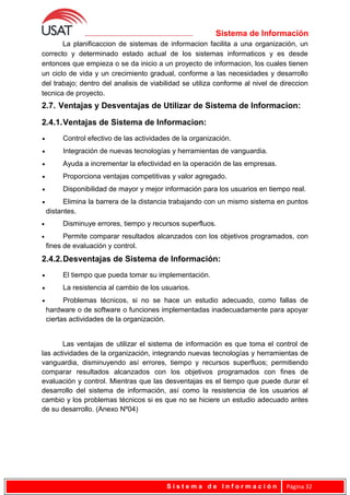 Sistema de Información
La planificaccion de sistemas de informacion facilita a una organización, un
correcto y determinado estado actual de los sistemas informaticos y es desde
entonces que empieza o se da inicio a un proyecto de informacion, los cuales tienen
un ciclo de vida y un crecimiento gradual, conforme a las necesidades y desarrollo
del trabajo; dentro del analisis de viabilidad se utiliza conforme al nivel de direccion
tecnica de proyecto.
2.7. Ventajas y Desventajas de Utilizar de Sistema de Informacion:
2.4.1.Ventajas de Sistema de Informacion:
• Control efectivo de las actividades de la organización.
• Integración de nuevas tecnologías y herramientas de vanguardia.
• Ayuda a incrementar la efectividad en la operación de las empresas.
• Proporciona ventajas competitivas y valor agregado.
• Disponibilidad de mayor y mejor información para los usuarios en tiempo real.
• Elimina la barrera de la distancia trabajando con un mismo sistema en puntos
distantes.
• Disminuye errores, tiempo y recursos superfluos.
• Permite comparar resultados alcanzados con los objetivos programados, con
fines de evaluación y control.
2.4.2.Desventajas de Sistema de Información:
• El tiempo que pueda tomar su implementación.
• La resistencia al cambio de los usuarios.
• Problemas técnicos, si no se hace un estudio adecuado, como fallas de
hardware o de software o funciones implementadas inadecuadamente para apoyar
ciertas actividades de la organización.
Las ventajas de utilizar el sistema de información es que toma el control de
las actividades de la organización, integrando nuevas tecnologías y herramientas de
vanguardia, disminuyendo así errores, tiempo y recursos superfluos; permitiendo
comparar resultados alcanzados con los objetivos programados con fines de
evaluación y control. Mientras que las desventajas es el tiempo que puede durar el
desarrollo del sistema de información, así como la resistencia de los usuarios al
cambio y los problemas técnicos si es que no se hiciere un estudio adecuado antes
de su desarrollo. (Anexo Nº04)
S i s t e m a d e I n f o r m a c i ó n Página 32
 