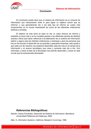 Sistema de Información
Conclusion
En conclusión puedo decir que un sistema de información es un conjunto de
información que interaccionan entre sí para lograr un objetivo común que es
informar, y que generalmente día a día este tipo de informe se vuelve más
revolucionario en el mundo empresarial así como de las diferentes instituciones
públicas y privadas.
El objetivo de este tema se basó en dar un mejor alcance de informe y
ampliarlo un poco más y se ha cumplido gracias a los diferentes aportes de distintos
autores y libros que hacen referencia a la elaboración de un sistema de información
óptimo y seguro para las distintas instituciones y empresas y para las personas que
hoy en día buscan el desarrollo de sus grandes y pequeñas empresas, esto ayuda a
que cada uno de nosotros nos podamos desarrollar cada día mas en el campo de la
información y el avance tecnológico que crece y aumenta más día a día. Vivir
informado y crecer al lado de la tecnología nos permite desarrollar y crecer en este
mundo que ha evolucionado demasiado.
Referencias Bibliográficas:
Alarcón, Vicenç Fernández. Desarrollo de Sistema de Informacion. Barcelona:
Universidad Politécnica de Catalunya, 2006.
Alter, S. Information Systems. California: Benjamin Cummings, 1985.
S i s t e m a d e I n f o r m a c i ó n Página 32
 