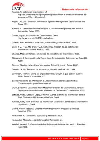 Sistema de Información
Analisis del sistema de informacion. s.f.
http://es.slideshare.net/ligtningfleeting/introduccion-al-anlisis-de-sistemas-de-
informacin-6894118?related=3.
Angell, I. O., y S. Smithson. Information Systems Management. Opportunities and
Risks, 1991.
Barrera, R. Sistema de Información para la Gestión de Programas de Ciencia e
Innovación. Cuba, 2005.
Canals, Agustí. La Gestión del Conocimiento. 2003.
http://www.uoc.edu/dt/20251/index.html.
Carrion, Juan. Diferencia entre Dato, Información y Conocimiento. 2009.
Cash, J. L., F. W. McFarlan, y J. L. McKenney. Gestión de los sistemas de
información. Madrid: Alianza, 1989.
Charrez, Magister Horacio. Elementos de un Sistema de Informacion. 2003.
Chiavenato, I. Introducción a la Teoría de la Administración. Colombia: Mc Graw Hill,
1999.
Ciborra, Claudio. Labyrinths of Information. Oxford University Press, 2002.
Cornella, A. Los Recursos de Información. Madrid: McGraw - Hil, 1994.
Davenport, Thomas. Cómo las Organizaciones Manejan lo que Saben. Buenos
Aires: Pearson Education, 2001.
diseño de sistema de informacion. s.f. http://manuel.cillero.es/doc/metrica-
3/procesos-principales/desarrollo/dsi.
Ditzel, Benjamín. Desarrollo de un Modelo de Gestión del Conocimiento para un
Departamento Universitario. Biblioteca de Gestión del Conocimiento, 2005.
Estevez, Vadia, Ezequiel Lopez, y Yeiniel Suarez. Sistema de Información para la
Red. Bibliotecas Médicas en Villa Clara, 2009.
Fuentes, Eddy Jaen. Sistemas de Información Gerencial. La Paz-Bolivia: modular de
capacitacion, 2003.
García, Yusliel Vázquez. Sistema de Información de Actividades Culturales.
GestCult, 2008.
Hernández, A. Trasobares. Evolución y desarrollo. 2001.
Hernandez, Alejandro. Los Sistemas De Información. s.f.
Kendall, Kenneth E. Elementos de los Sistemas de Informacion. Mexico: Prentice-
Hall, 2005.
S i s t e m a d e I n f o r m a c i ó n Página 32
 