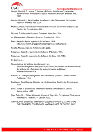 Sistema de Información
Laudon, Kenneth C., y Jane P. Laudon. Sistemas de información gerencial-
Administración de la empresa digital. Pearson Educación- Prentice Hall.,
2006.
Laudon, Kenneth, y Jane Laudon. Introduccion a los Sistemas de Informacion.
Pearson –Prentice Hall, 2004.
Martínez, Pablo. Gestión del Conocimiento Estructural por Intranet. Biblioteca de
Gestión del Conocimiento, 2001.
McLeod, R. Information Systems Concepts. Macmillan, 1994.
—. Management Information Systems. Prentice Hall, 1995.
Peña, Alejandro Ayala. Ingeniería de Software. 2009.
http://www.wolnm.org/apa/articulos/Ingenieria_Software.pdf.
Peralta, Manuel. Sistema de Información. 2008.
Pressman, Roger S. Ingeniería del Software. 4ª Edición, 1995.
Presuman, Roger S. Ingeniería del Software. Mc Graw Hill., 1896.
R., Guthrie. s.f.
Requerimiento del sistema de informacion. s.f.
https://sistemigramas.wordpress.com/2009/10/04/analisis-de-requerimientos-
del-sistema-de-informacion-de-una-empresa-de-publicidad-
exterior/#comment-708.
Robson, W. Strategic Management and Information Systems. Londres: Pitman
Publishing, 1994.
Rodríguez, David Gómez. Modelos para la Creación y Gestión del Conocimiento.
2006.
Senn, James A. Sistemas de Información para la Administración. Mexico:
Iberoamérica, 1992.
Stair, Ralph M., y Gilbert Westacott Westacott Reynolds. Principios de Sistemas de
Información. Thomson. 4º Edición, 1999.
Turmero, Ivan. Sistema de Informacion. Guayana: UNIVERSIDAD NACIONAL
EXPERIMENTAL POLITÉCNICA "ANTONIO JOSÉ DE SUCRE", 2007.
S i s t e m a d e I n f o r m a c i ó n Página 32
 